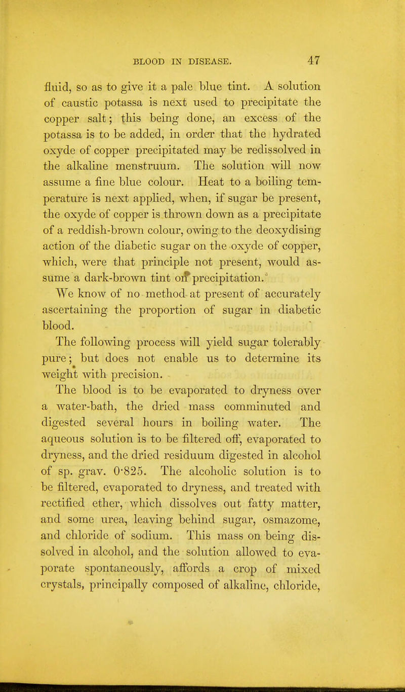 fluid, so as to give it a pale blue tint. A solution of caustic potassa is next used to precipitate the copper salt; this being done, an excess of the potassa is to be added, in order that the hydrated oxyde of copper precipitated may be redissolved in the alkaline menstruum. The solution will now assume a fine blue colour. Heat to a boiling tem- perature is next applied, when, if sugar be present, the oxyde of copper is thrown down as a precipitate of a reddish-bro\vn colour, owing to the deoxydising action of the diabetic sugar on the oxyde of copper, which, were that principle not present, would as- sume a dark-brown tint oi? precipitation. We know of no method at present of accurately ascertaining the proportion of sugar in diabetic blood. The following process will yield sugar tolerably pure; but does not enable us to determine its weight with precision. The blood is to be evaporated to dryness over a water-bath, the dried mass comminuted and digested several hours in boiling water. The aqueous solution is to be filtered ofi*, evaporated to dryness, and the dried residuum digested in alcohol of sp. grav. 0'825. The alcoholic solution is to be filtered, evaporated to dryness, and treated with rectified ether, which dissolves out fatty matter, and some urea, leaving behind sugar, osmazome, and chloride of sodium. This mass on being dis- solved in alcohol, and the solution allowed to eva- porate spontaneously, affords a crop of mixed crystals, principally composed of alkaline, chloride.