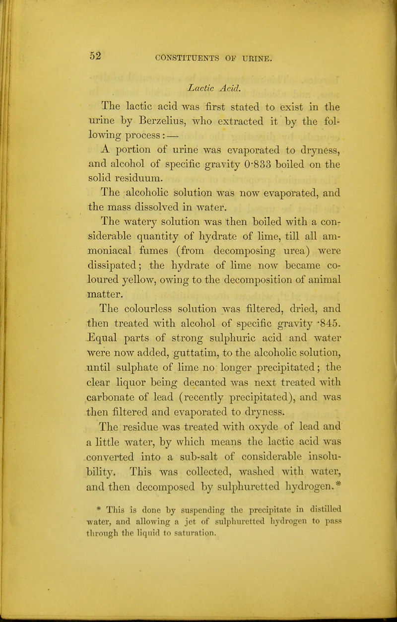 Lactic Acid. The lactic acid was first stated to exist in the urine by Berzelius, who extracted it by the fol- lowing process:— A portion of urine was evaporated to dryness, and alcohol of specific gravity 0-833 boiled on the solid residuum. The alcoholic solution was now evaporated, and the mass dissolved in water. The watery solution was then boiled with a con- siderable quantity of hydrate of lime, till all am- moniacal fumes (from decomposing urea) were dissipated; the hydrate of lime now became co- loured yellow, owing to the decomposition of animal matter. The colourless solution was filtered, dried, and then treated with alcohol of specific gravity 845. Equal parts of strong sulphuric acid and water were now added, guttatim, to the alcoholic solution, until sulphate of lime no longer precipitated; the clear liquor being decanted was next treated with carbonate of lead (recently precipitated), and was then filtered and evaporated to dryness. The residue was treated with oxyde of lead and a little water, by which means the lactic acid was converted into a sub-salt of considerable insolu- bility. This was collected, washed with water, and then decomposed by sulphuretted hydrogen.* * Tliis is done by suspending tlie precipitate in distilled water, and allowing a jet of sulphuretted liydrogen to pass through the liquid to saturation.