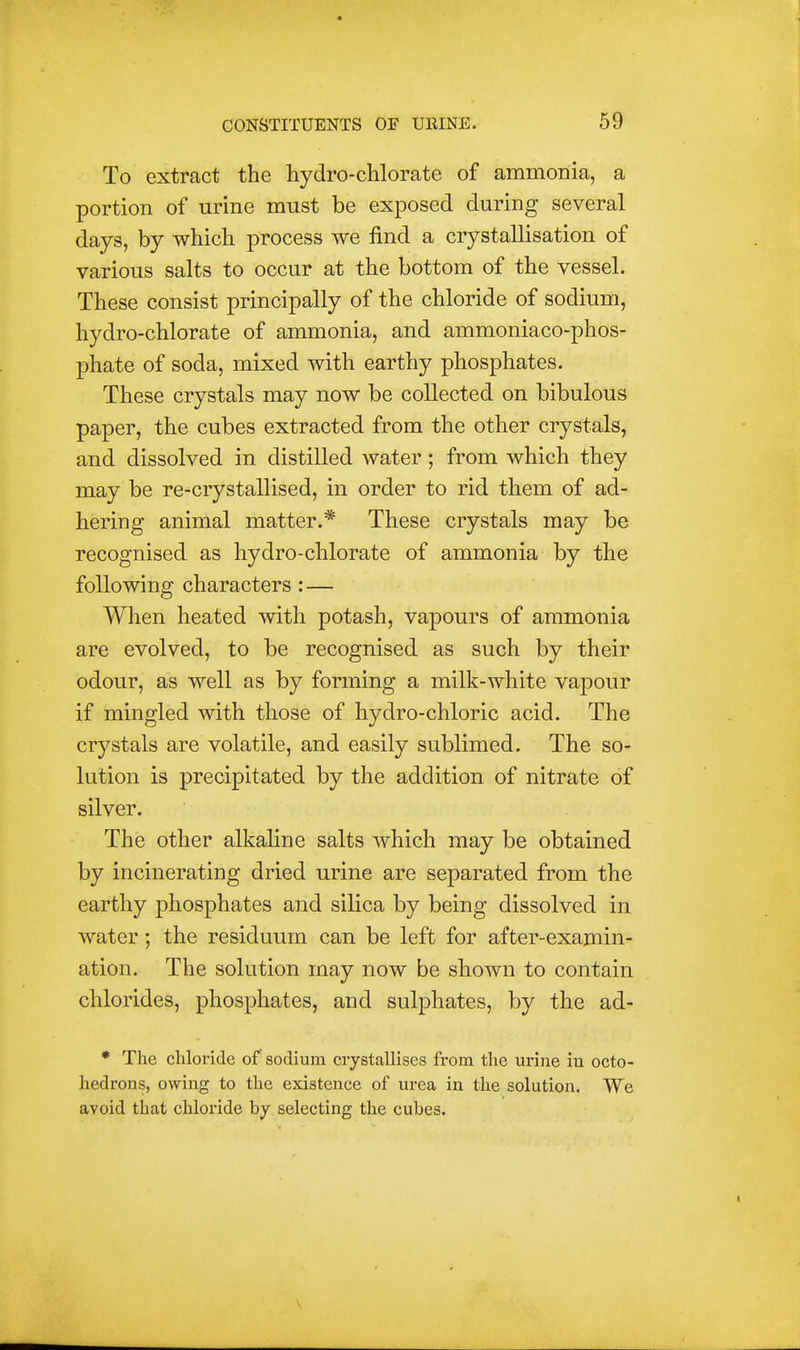 To extract the hydro-clilorate of ammonia, a portion of urine must be exposed during several days, by which process we find a crystallisation of various salts to occur at the bottom of the vessel. These consist principally of the chloride of sodium, hydro-chlorate of ammonia, and ammoniaco-phos- phate of soda, mixed with earthy phosphates. These crystals may now be collected on bibulous paper, the cubes extracted from the other crystals, and dissolved in distilled water; from which they may be re-crystallised, in order to rid them of ad- hering animal matter.* These crystals may be recognised as hydro-chlorate of ammonia by the following characters : — When heated with potash, vapours of ammonia are evolved, to be recognised as such by their odour, as well as by forming a milk-white vapour if mingled with those of hydro-chloric acid. The crystals are volatile, and easily sublimed. The so- lution is precipitated by the addition of nitrate of silver. The other alkaline salts which may be obtained by incinerating dried urine are separated from the earthy phosphates and silica by being dissolved in water; the residuum can be left for after-examin- ation. The solution may now be shown to contain chlorides, phosphates, and sulphates, by the ad- • The chloride of sodium crystallises from the ui'ine iu octo- hedrons, owing to the existence of urea in the solution. We avoid that chloi'ide hy selecting the cubes.