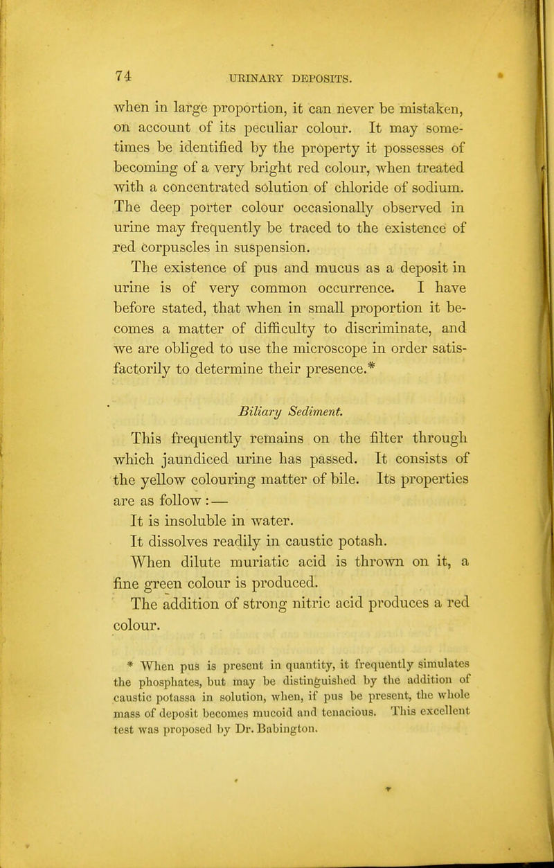 when in large proportion, it can never be mistaken, on account of its peculiar colour. It may some- times be identified by the property it possesses of becoming of a very bright red colour, when treated with a concentrated solution of chloride of sodium. The deep porter colour occasionally observed in urine may frequently be traced to the existence of red Corpuscles in suspension. The existence of pus and mucus as a deposit in urine is of very common occurrence. I have before stated, that when in small proportion it be- comes a matter of difficulty to discriminate, and we are obliged to use the microscope in order satis- factorily to determine their presence.* Biliary Sediment. This frequently remains on the filter through which jaundiced urine has passed. It consists of the yellow colouring matter of bile. Its properties are as follow : — It is insoluble in water. It dissolves readily in caustic potash. When dilute muriatic acid is thrown on it, a fine green colour is produced. The addition of strong nitric acid produces a red colour. * Wlien pus is present in quantity, it frequently simulates the phosphates, but may be distinguished by the addition of caustic potassa in solution, when, if pus be present, the whole mass of deposit becomes mucoid and tenacious. This excellent test was proposed by Dr. Babington.