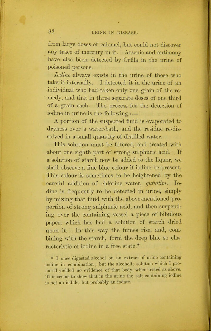 from large doses of calomel, but could not discover any trace of mercury in it. Arsenic and antimony have also been detected by Orfila in the urine of poisoned persons. Iodine always exists in the urine of those who take it internally. I detected it in the urine of an individual who had taken only one grain of the re- medy, and that in three separate doses of one third of a grain each. The process for the detection of iodine in urine is the following : — A portion of the suspected fluid is evaporated to dryness over a water-bath, and the residue re-dis- solved in a small quantity of distilled water. This solution must be filtered, and treated with about one eighth part of strong sulphuric acid. If a solution of starch now be added to the liquor, we shall observe a fine blue colour if iodine be present. This colour is sometimes to be heightened by the careful addition of chlorine water, guttatim. Io- dine is frequently to be detected in urine, simply by mixing that fluid with the above-mentioned pro- portion of strong sulphuric acid, and then suspend- ing over the containing vessel a piece of bibulous paper, which has had a solution of starch dried upon it. In this way the fumes rise, and, com- bining Avith the starch, form the deep blue so cha- racteristic of iodine in a free state.* * I once digested alcohol on an extract of urine containing iodine in combination ; but the alcoholic solution which I pro- cured yielded no evidence of that body, when tested as above. This seems to show that in the urine the salt containing iodine is not an iodide, but probably an iodate.