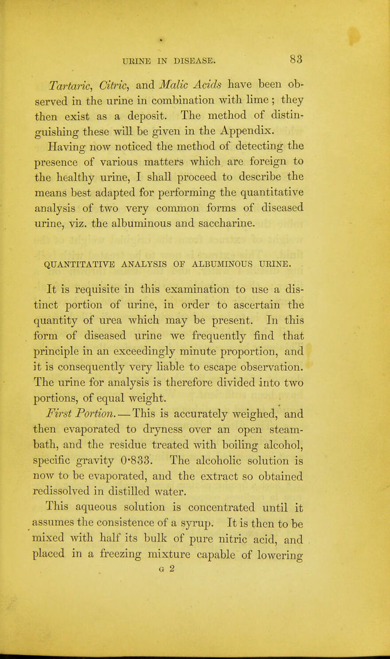 Tartaric^ Citric^ and Malic Acids have been ob- served in the urine in combination with lime ; they then exist as a deposit. The method of distin- guishing these will be given in the Appendix. Having now noticed the method of detecting the presence of various matters which are foreign to the healthy urine, I shall proceed to describe the means best adapted for performing the quantitative analysis of two very common forms of diseased urine, viz. the albuminous and saccharine. QUANTITATIVE ANALYSIS OF ALBUMINOUS URINE. It is requisite in this examination to use a dis- tinct portion of urine, in order to ascertain the quantity of urea which may be present. In this form of diseased urine we frequently find that principle in an exceedingly minute proportion, and it is consequently very liable to escape observation. The urine for analysis is therefore divided into two portions, of equal weight. First Portion. — This is accurately weighed, and then evaporated to dryness over an open steam- bath, and the residue treated with boiling alcohol, specific gravity 0*833. The alcoholic solution is now to be evaporated, and the extract so obtained redissolved in distilled water. This aqueous solution is concentrated until it assumes the consistence of a syrup. It is then to be mixed with half its bulk of pure nitric acid, and placed in a freezing mixture capable of lowering G 2