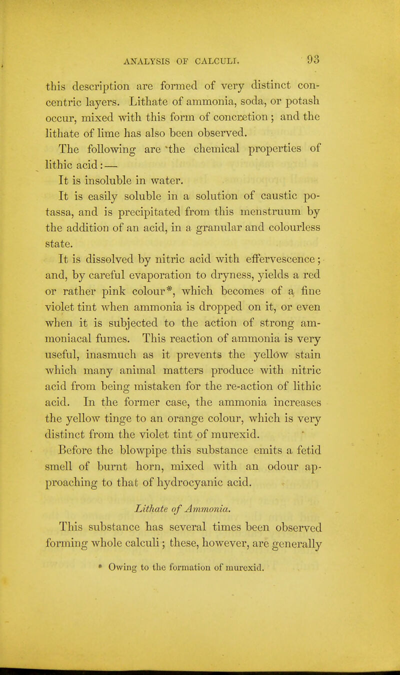 this description are formed of very distinct con- centric layers. Lithate of ammonia, soda, or potash occur, mixed with this form of concretion ; and the lithate of lime has also been observed. The following are *the chemical properties of lithic acid: — It is insoluble in water. It is easily soluble in a solution of caustic po- tassa, and is precipitated from this menstruum by the addition of an acid, in a granular and colourless state. It is dissolved by nitric acid with effervescence; and, by careful evaporation to dryness, yields a red or rather pink colour*, which becomes of a fine violet tint when ammonia is dropped on it, or even when it is subjected to the action of strong am- moniacal fumes. This reaction of ammonia is very useful, inasmuch as it prevents the yeUow stain which many animal matters produce with nitric acid from being mistaken for the re-action of lithic acid. In the former case, the ammonia increases the yellow tinge to an orange colour, which is very distinct from the violet tint of murexid. Before the blowpipe this substance emits a fetid smell of burnt horn, mixed with an odour ap- proaching to that of hydrocyanic acid. Lithate of Ammonia. This substance has several times been observed forming whole calculi; these, however, are generally * Owing to the formation of murexid.