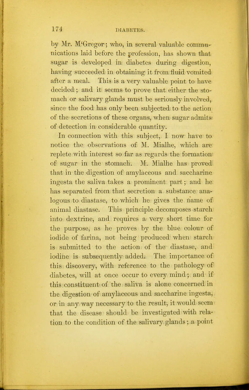 by Mr. M'Gregor; who, in several valuable commu- nications laid before tbe profession, has shown that sugar is developed in diabetes during digestion, having succeeded in obtaining it from fluid vomited- after a meal. This is a very valuable point to have decided; and it seems to prove that either the sto- mach or salivary glands must be seriously involved, since the food has only been subjected to the action of the secretions of these organs, when sugar admits- of detection in considerable quantity. In connection with this subject, I now have to notice the observations of M. Mialhe, which are replete with interest so far as regards the formation of' sugar in the stomach. M. Mialhe has proved that in the digestion of amylaceous and saccharine ingesta the saliva takes a prominent part; and he has separated from that secretion a substance ana- logous to diastase, to which he gives the name of animal diastase. This principle decomposes starch into dextrine, and requires very short time for the purpose, as he proves by the blue colour of iodide of farina, not being produced when starch is submitted to the action of the diastase, and iodine is subsequently added^ The importance of this discovery, with reference to the pathology of diabetes, will at once occur to every mind; and if this constituent'of the saliva is alone concerned in the digestion of amylaceous and saccharine ingesta, or in any way necessary to the result, it would seem that the disease should be investigated with rela- tion to the condition of the salivary glands; a point