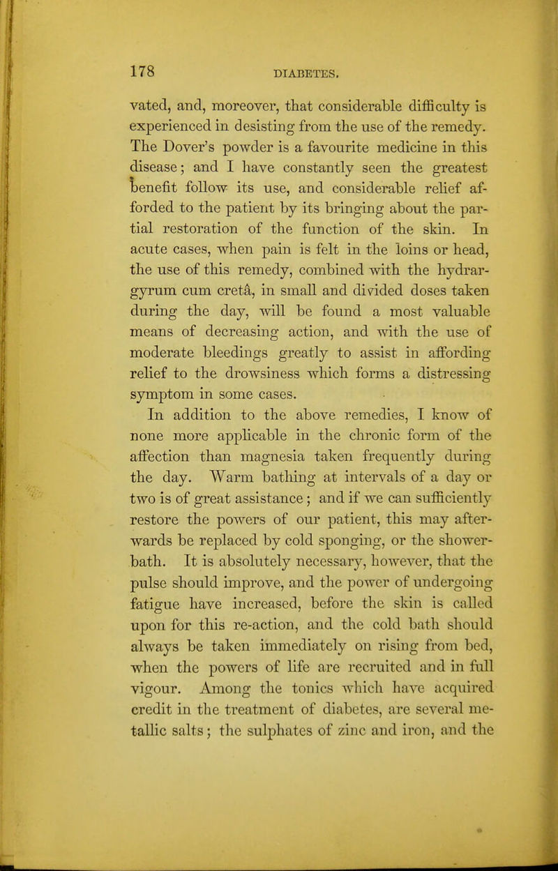 vated, and, moreover, that considerable difficulty is experienced in desisting from the use of the remedy. The Dover's powder is a favourite medicine in this disease; and I have constantly seen the greatest l)enefit follow its use, and considerable relief af- forded to the patient by its bringing about the par- tial restoration of the function of the skin. In acute cases, when pain is felt in the loins or head, the use of this remedy, combined with the hydrar- gyrum cum cret^, in small and divided doses taken during the day, will be found a most valuable means of decreasing action, and with the use of moderate bleedings greatly to assist in affording relief to the drowsiness which forms a distressing symptom in some cases. In addition to the above remedies, I know of none more applicable in the chronic form of the affection than magnesia taken frequently during the day. Warm bathing at intervals of a day or two is of great assistance; and if we can sufficiently restore the powers of our patient, this may after- wards be replaced by cold sponging, or the shower- bath. It is absolutely necessary, however, that the pulse should improve, and the power of undergoing fatigue have increased, before the skin is called upon for this re-action, and the cold bath should always be taken immediately on rising from bed, when the powers of life are recruited and in fall vigour. Among the tonics which have acquired credit in the treatment of diabetes, are several me- tallic salts; the sulphates of zinc and iron, and the