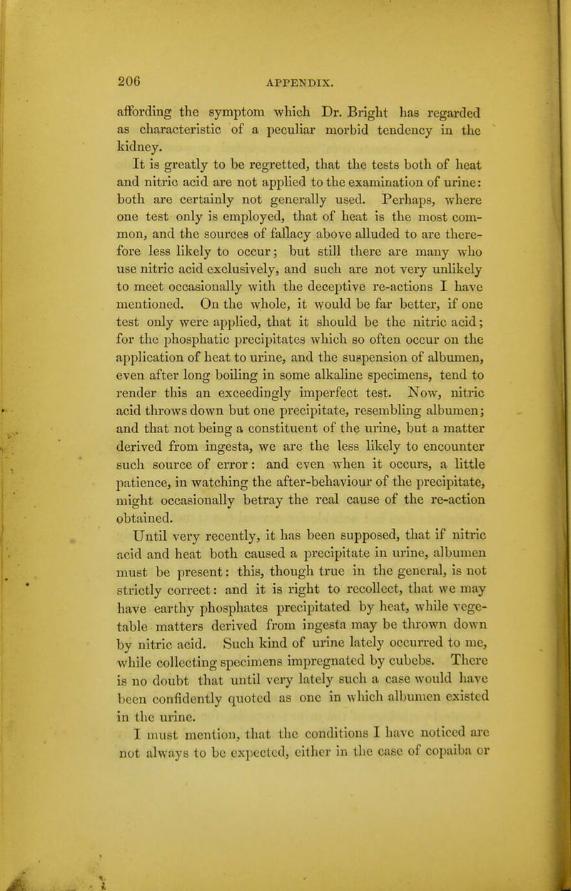 affording the symptom which Dr. Bright has regarded as characteristic of a peculiar morbid tendency in the kidney. It is greatly to be regretted, that the tests both of heat and nitric acid are not applied to the examination of urine : both are certainly not generally used. Perhaps, where one test only is employed, that of heat is the most com- mon, and the sources of fallacy above alluded to are there- fore less likely to occur; but still there are many who use nitric acid exclusively, and such are not vei-y unlikely to meet occasionally with the deceptive re-actions I have mentioned. On the whole, it would be far better, if one test only were applied, that it should be the nitric acid; for the jihosphatic precipitates which so often occur on the application of heat to urine, and the suspension of albumen, even after long boiling in some alkaline specimens, tend to render this an exceedingly imperfect test. Now, nitric acid throws down but one precipitate, resembling albiunen; and that not being a constituent of the urine, but a matter derived from ingesta, we are the less likely to encounter such source of error: and even when it occurs, a little patience, in watching the after-behaviour of the precipitate, might occasionally betray the real cause of the re-action obtained. Until very recently, it has been supposed, that if nitric acid and heat both caused a precipitate in urine, albumen must be present: this, though true in the general, is not strictly correct: and it is right to recollect, that we may have earthy phosphates precipitated by heat, while vege- table matters derived from ingesta may be thrown down by nitric acid. Such kind of urine lately occurred to me, while collecting specimens impregnated by cubebs. There is no doubt that until very lately such a case would have been confidently quoted as one in which albumen existed in the urine. I must mention, that the conditions I have noticed are not always to be expected, either in the case of copaiba or