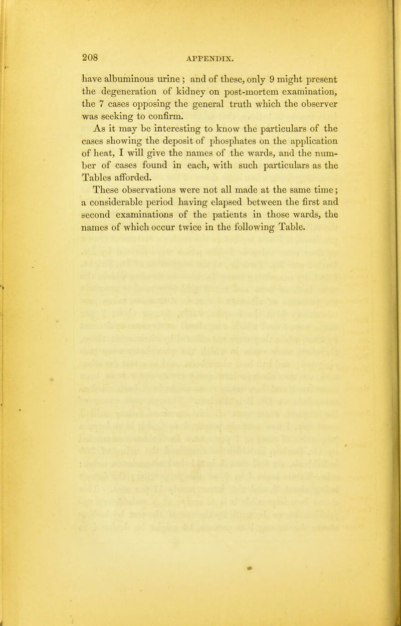 have albuminous urine ; and of these, only 9 might present the degeneration of kidney on post-mortem examination, the 7 cases opposing the general truth which the observer was seeking to confirm. As it may be interesting to know the particulars of the cases showing the deposit of phosphates on the application of heat, I will give the names of the wards, and the num- ber of cases found in each, with such particulars as the Tables afforded. These observations were not all made at the same time; a considerable period having elapsed between the first and second examinations of the patients in those wards, the names of which occur twice in the following Table.