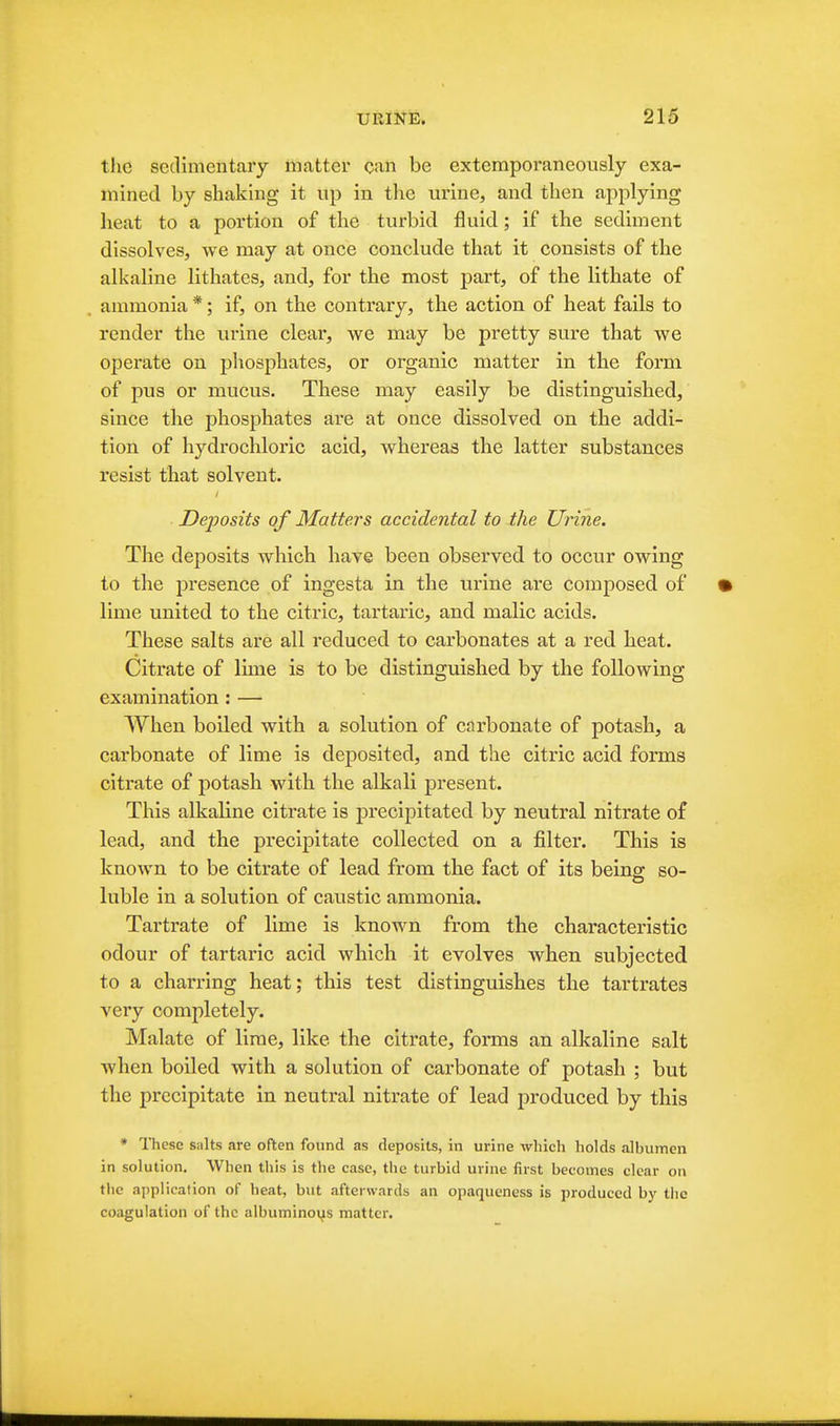 the sedimentary matter can be extemporaneously exa- mined by shaking it up in the urine, and then applying heat to a portion of the turbid fluid; if the sediment dissolves, we may at once conclude that it consists of the alkaline lithates, and, for the most part, of the lithate of ammonia *; if, on the contrary, the action of heat fails to render the urine clear, we may be pretty sure that we operate on phosphates, or organic matter in the form of pus or mucus. These may easily be distinguished, since the phosphates are at once dissolved on the addi- tion of hydrochloric acid, whereas the latter substances resist that solvent. Deposits of Matters accidental to the Urine. The deposits which have been observed to occur owing to the jDresence of ingesta in the urine are composed of lime united to the citric, tartaric, and malic acids. These salts are all reduced to carbonates at a red heat. Citrate of lune is to be distinguished by the following examination : — When boiled with a solution of carbonate of potash, a carbonate of lime is deposited, and the citric acid forms citrate of potash with, the alkali present. This alkaline citrate is precipitated by neutral nitrate of lead, and the precipitate collected on a filter. This is known to be citrate of lead from the fact of its beino; so- luble in a solution of caustic ammonia. Tartrate of lime is known from the characteristic odour of tartaric acid which it evolves when subjected to a charring heat; this test distinguishes the tartrates very completely. Malate of lime, like the citrate, forms an alkaline salt when boiled with a solution of carbonate of potash ; but the precipitate in neutral nitrate of lead produced by this • ITiese salts are often found as deposits, in urine which holds albumen in solution. When this is the case, the turbid urine first becomes clear on the application of heat, but afterwards an opaqueness is produced b}' the coagulation of the albuminoys matter.