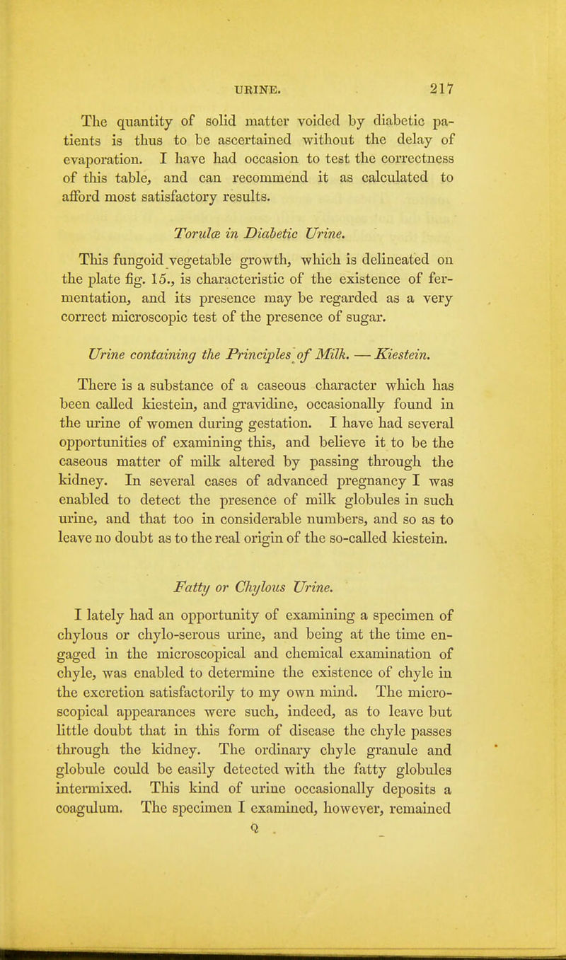 The quantity of solid matter voided by diabetic pa- tients is thus to be ascertained without the delay of evapoi'ation. I have had occasion to test the correctness of this table, and can recommend it as calculated to afford most satisfactory results. TorulcB in Diabetic Urine. Tliis fungoid vegetable growth, which is delineated on the plate fig. 15., is characteristic of the existence of fer- mentation, and its presence may be regarded as a very correct microscopic test of the presence of sugar. Urine containing the Principles of Milk. — Kiestein. There is a substance of a caseous character which has been called kiestein, and gravidine, occasionally found in the urine of women during gestation. I have had several opportunities of examining this, and believe it to be the caseous matter of milk altered by passing through the kidney. In several cases of advanced pregnancy I was enabled to detect the presence of milk globules in such urine, and that too in considerable numbers, and so as to leave no doubt as to the real origin of the so-called kiestein. Fatty or Chylous Urine. I lately had an opportunity of examining a specimen of chylous or chylo-serous urine, and being at the time en- gaged in the microscopical and chemical examination of chyle, was enabled to determine the existence of chyle in the excretion satisfactorily to my own mind. The micro- scopical appearances were such, indeed, as to leave but little doubt that in this form of disease the chyle passes through the kidney. The ordinary chyle granule and globule could be easily detected with the fatty globules intermixed. This kind of urine occasionally deposits a coagulum. The specimen I examined, however, remained Q .