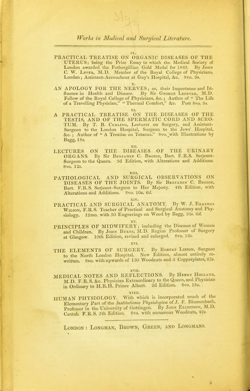 —I Works in Medical and Surgical Literature. IX. PRACTICAL TREATISE ON ORGANIC DISEASES OF THE UTERUS; being the Prize Essay to which the Medical Society of London awarded the Fothergillian Gold Medal for 1843. By John C. W. Lever, M.D. Member of the Royal College of Physicians, London; Assistant-Accoucheur at Guy's Hospital, &c. 8vo. 9s. X. AN APOLOGY FOR THE NERVES; or, their Importance and Iil- fluence in Health and Disease. By Sir George Lefevre, M.D. Fellow of the Royal College of Physicians, &c.; Author of  The Life of a Travelling Physician,  Thermal Comfort, &c. Post 8vo. 9s. XI. A PRACTICAL TREATISE ON THE DISEASES OF THE TESTIS, AND OF THE SPERMATIC CORD AND SCRO- TUM. I3y T. B. Curling, Lecturer on Surgery, and Assistant- Surgeon to the London Hospital, Surgeon to the Jews' Hospital, &c. ; Author of  A Treatise on Tetanus. 8vo. Vith Illustrations by Bagg, 18s. XII. LECTURES ON THE DISEASES OF THE URINARY ORGANS. By Sir Benjamik C. Brodie, Bart. F.R.S. Serjeant- Surgeon to the Queen. 3d Edition, with Alterations and Additions. 8vo. 12s. XIII. PATHOLOGICAL AND SURGICAL OBSERVATIONS ON DISEASES OF THE JOINTS. By Sir Benjamin C. Brodie, Bart. F.R.S. Serjeant-Surgeon to Her Majesty. 4th Edition, with Alterations and Additions. 8vo. iOs. 6d. XIV. PRACTICAL AND SURGICAL ANATOMY. By W. J. Erasmus Wilson, F.R.S. Teacher of Practical and Surgical Anatomy and Phy- siology. 12rao. with 50 Engravings on Wood by Bagg, 10s. 6d. XV. PRINCIPLES OF MIDWIFERY; including the Diseases of Women and Children. By John Burns, M.D. Regius Professor of Surgery at Glasgow. 10th Edition, revised and enlarged. 8vo. 16s. XVI. THE ELEMENTS OF SURGERY. By Robert Liston, Surgeon to the North London Hospital. New Edition, almost entirely re- written. 8vo. with upwards of 150 Woodcuts and 3 Copperplates, 25s. XVII. MEDICAL NOTES AND REFLECTIONS. By Henry Holland, M.D. F.R.S. &c. Physician Extraordinary to the Queen,and Physician in Ordinary to H.R.H. Prince Albert. 2d Edition. 8vo. ISs. XVIII. HUMAN PHYSIOLOGY. With which is incorporated much of the Elementary Part of the InstiMiones Fhysiologica of J. F. Blumenbach, Professor in the University of Gottingcn. By John Elliotson, M.D. Cantab. F.R.S. 5th Edition. 8vo. with numerous Woodcuts, 42s. London : Longman, Brown, Green, and Longmai^s.