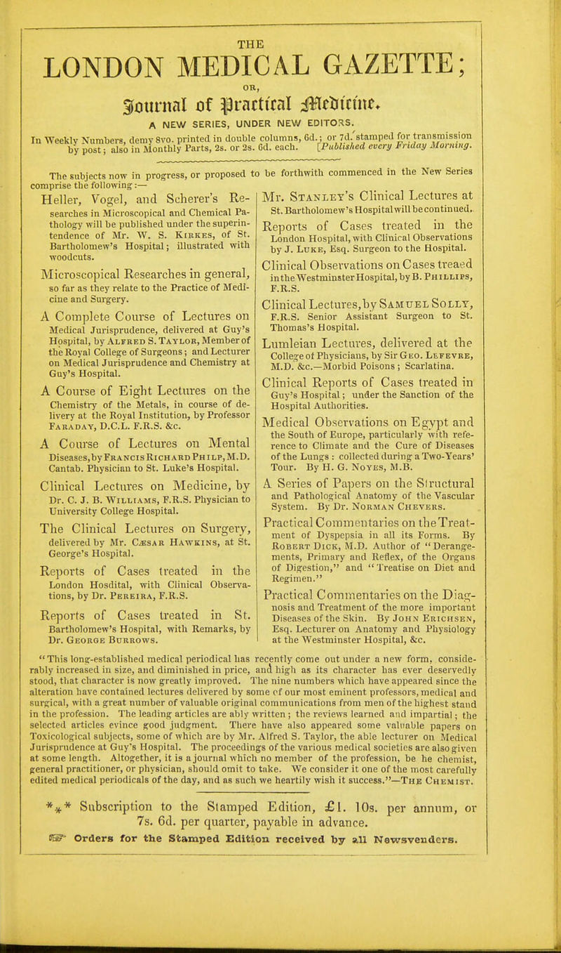 THE LONDON MEDICAL GAZETTE; OR, journal of irattical iWeUicine* A NEW SERIES, UNDER NEW EDITOI^S. In Weekly Numbers, deray 8vo. printed in double columns, 6d.; or 7d.'stamped for transmission by po™ «Jso in Monthly Parts, 2s. or 2s. Gd. each. {Published every Friday Morning. Tlie subjects now in progress, or proposed to comprise the following:— Heller, Vogel, and Scherer's Re- searches in Microscopical and Chemical Pa- thology will be published under the superin- tendence of Mr. W. S. KiuKES, of St. Bartholomew's Hospital; illustrated with woodcuts. Microscopical Researches in general, 80 far as they relate to the Practice of Medi- cine and Surgery. A Complete Course of Lectures on Medical Jurisprudence, delivered at Guy's Hospital, by Alfred S.Taylor, Member of the Royal College of Surgeons; and Lecturer on Medical Jurisprudence and Chemistry at Guy's Hospital. A Course of Eight Lectures on the Chemisti-y of the Metals, in course of de- livery at the Royal Institution, by Professor Faraday, D.C.L. F.R.S. &c. A Course of Lectures on Mental Diseases,by Francis Richard Phi LP, M.D. Cantab. Physician to St. Luke's Hospital. Clinical Lectures on Medicine, by Dr. C. J. B. Williams, F.R.S. Physician to University College Hospital. The Clinical Lectures on SuT'gery, delivered by Mr. C^sar Hawkins, at St. George's Hospital. Reports of Cases treated in the London Hosdital, with Clinical Observa- tions, by Dr. Pereira, F.R.S. Reports of Cases treated in St. Bartholomew's Hospital, with Remarks, by Dr. George Burrows. be forthwith commenced in the New Series Mr. Stanley's Clinical Lectures at St. Bartholomew's Hospital will be continued. Reports of Cases treated in the London Hospital, with Clinical Observations by J. Luke, Esq. Surgeon to the Hospital. Clinical Observations on Cases treaed in the Westminster Hospital, by B. Pa illi ps, F.R.S. Clinical Lectures,by Samuel Solly, F.R.S. Senior Assistant Surgeon to St. Thomas's Hospital. Lumleian Lectures, delivered at the College of Physicians, by Sir Geo. Lefevre, M.D. &c.—Morbid Poisons ; Scarlatina. Clinical Reports of Cases treated in Guy's Hospital; under the Sanction of the Hospital Authorities. Medical Observations on Egypt and the South of Europe, particularly with refe- rence to Climate and the Cure of Diseases of the Lungs : collected during a Two-Years' Tour. By H. G. NoYES, M.B. A Series of Papers on the Slructural and Pathological Anatomy of the Vascular System. By Dr. Norman Chevers. Practical Coinmentaries on theTreat- ment of Dyspepsia in all its Forms. By Robert Dick, M.D. Author of  Derange- ments, Primary and Reflex, of the Organs of Digestion, and Treatise on Diet and Regimen. Practical Commentaries on the Diag- nosis and Treatment of the more important Diseases of the Skin. By John Erichsen, Esq. Lecturer on Anatomy and Physiology at the Westminster Hospital, &c.  This long-established medical periodical has recently come out under anew form, conside- rably increased in size, and diminished in price, and high as its character has ever deservedly stood, that character is now greatly improved. The nine numbers which have appeared since the alteration have contained lectures delivered by some of our most eminent professors, medical and surgical, with a great number of valuable original communications from men of the highest stand in the profession. The leading articles are ably written; the reviews learned and impartial; the selected articles evince good judgment. There have also appeared some valuable papers on Toxicological subjects, some of which are by Mr. Alfred S. Taylor, the able lecturer on Medical Jurisprudence at Guy's Hospital. The proceedings of the various medical societies are also given at some length. Altogether, it is a journal which no member of the profession, be he chemist, general practitioner, or physician, should omit to take. We consider it one of the most carefully edited medical periodicals of the day, and as such we heartily wish it success.—The Chemist. per annum, or *** Subscription to the Stamped Edition, £l. lOs. 7s. 6d. per quarter, payable in advance. ^ Orders for the Stamped Edition received by a,ll Newsveuders.