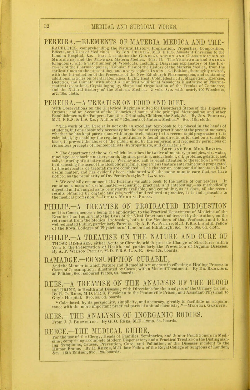 PEREIRA.-ELEMENTS OE MATERIA MEDICA AND THE- RAPEUTICS; compreheniling the Natural History, Preparation, Properties, Composition, Ell'ects, and Uses of Medicines. Siy Jon. Perkika, M.D. IMi.S. Assistant Physician to tlie London Hospital, &c. Part I. contains the Gii.vEUAL Action and Classification of Medicines, and the Mineral, Materia Medica. Part II.—The Vegetable and Animal Kingdoms, with a vast nunilier of Woodcuts, including Diagrams explanatory of the Pro- cesses of the Pharniacopccias, a Tabular View of the History of the Materia Medica, from the earliest times to the present day, and a very copious Index. 2d Edition, thoroughly revised, with the Introduction of the Processes of the New Edinburgh Pharmacopoeia, and containing additional articles on Mental Remedies, Light, Heat, Cold, Electricity, Magnetism, Exercise, Dietetics, and Climate, with about a Hundred Additional Woodcuts illustrative of Pharma- ceutical Operations, Crystallography, Shape and Organization of the Feculas of Commerce, and the Natural History of the Materia Medica. 2 vols. 8vo. with nearly 400 Woodcuts, j6'2. 10s. cloth. PEREIRA.-A TREATISE ON EOOD AND DIET, With Observations on the Dietetical Regimen suited for Disordered States of the Digestive Organs ; and an Account of the Dietaries of some of the principal Metropolitan ancf other Establishments, for Paupers, Lunatics, Criminiils, Children, the Sick, &c. By Jon. Pereira, M.D. F.R.S. & L.S. &c.; Author of  Elements of Materia Medica. 8vo. 16s. cloth.  The work of Dr. Pereira is not only an excellent text-book to be placed in the hands of students, but one absolutely necessary for the use of every practitioner at the present moment, whether he has kept pace or not with organic chemistry in its recent rapid ijrogression; it is calculated, by enabling the regular practitioner to found his directions for diet on a scientific basis, to prevent the abuse of the public mind by the empirical and frequently pernicious or ridiculous precepts of liomoeopathists, hydropathists, and charlatans. Brit, and For. Med. Review.  The department of the work which describes the twelve alimentary principles, viz. water, mucilage, saccharine matter, starch, lignine, pectine, acid, alcohol, oil,' proteine, gelatine, and salt, is worthy of attentive study. We may also call especial attention to the section in which, in discussing tlie uses of the alcoholic principle, some views thatare entertainedand propagated by the advocates of teetotalisni are combated. The chapter on compound aliments is full of useful matter, and has evidently been elaborated with the same minute care that we have noticed as the peculiarity of Dr. Pereira's style.—Lancet.  We cordially recommend Dr. Periera's valuable book to the notice of our readers. It contains a mass of useful matter—scientific, practical, and interesting,—so methodically digested and arranged as to be instantly available; and containing, as it does, all the recent results obtained by organic analysis, verified and reduced to practice, it is indispensable to the medical profession.—Dublin Medical Press. PHILIP.-A TREATISE ON PROTRACTED INDIGESTION and its Consequences ; being the application to the Practical Department of Medicine of the Results of an Inquiry into the Laws of the Vital Functions: addressed by the Author, on the retirement from the Medical Profession, both to the Members of that Profession and to his well-educated Public, particularly Parents. By A. P. W. Philip, M.D. F.R.S.L. and E. Fellow of the Royal Colleges of Physicians of London and Edinburgh, &c. 8vo. 10s. 6d. cloth. PHILIP.-A TREATISE ON THE NATURE AND CURE OF THOSE DISEASES, either Acute or Chronic, which precede Change of Structure: with a View to the Preservation of Health, and particularly the Prevention of Organic Diseases. By A. P. Wilson Philip, M.D. F R.S. L. & E. 8vo. I2s. boards. RAMADGE-CONSUMPTION CURABLE, And the Manner in which Nature and Remedial Art operate in effecting a Healing Process in Cases of Consumption : illustrated by Cases; with a Mode of Treatment. By Dr. Ramadqe. 3d Edition, 8vo. coloured Plates, 8s. boards. REES.-A TREATISE ON THE ANALYSIS OE THE BLOOD and URINE, in Health and Disease ; with Directions for the Analysis of the Urinary Calculi. By G. O. Rees, M.D. F.R.S. Physician to the Pentonville Prison, and Assistant-Physician to Guy's Hosiiital. 8vo. .'is. 6d. boards. Calculated, by its perspicuity, simplicity, and accuracy, greatly to facilitate an acquain- tance with the more important practical parts of animal chemistry.—Medical Gazette. REES.-THE ANALYSIS OF INORGANIC BODIES. From J. J. Berzelius. By G. O. Rees, M.D. 12ino. 5s. boards. REECE.-THE MEDICAL GUIDE, . . For the use of the Clergy, Heads of Families, Seininnries, and Junior Practitioners in Merti cine • comprising a complete Modern Dispensatory and a Practical Treatise on the Distinguish- ine Symptoms, Causes, Prevention, Cur€, and Palliation, of the Diseases incident to the Human Frame. Bv R. Rekcb, M.D. late Fellow of the Royal College of Surgeons of London, &c. ICth Edition,'svo. 12s. boards.