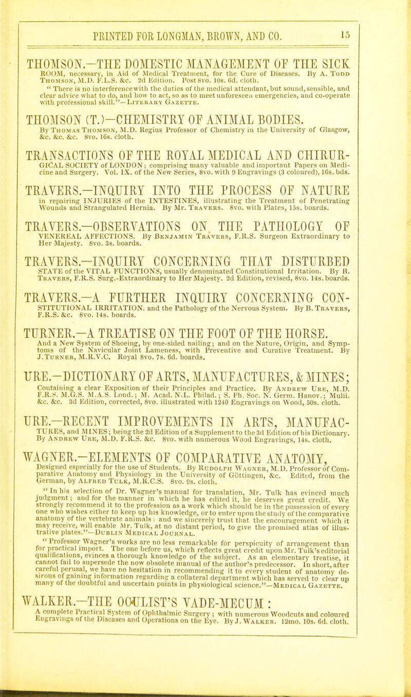 THOMSON.-THE DOMESTIC MANAGEMENT OF THE SICK ROOM, necessary, in Aid of Medical Tieatnient, for the Cure of Uiseascs. By A. Todd Thomson, M.D. i'.L.S. &c. 2d Edition. PostSvo. 10s. (3d. cloth.  Tliere is no interference with the duties of the medical attendant, but sound, sensible, and clear advice what to do, and how to act, so as to meet unforeseen emergencies, and co-operate with prolessional skill.—Literary Gazette. THOMSON (TJ-CHEMISTRY OF ANIMAL BODIES. By Thomas Thomson, M.D. llegius Professor of Chemistry in the University of Glasgow, &c. &c. &c. 8vo. 16s. cloth. TRANSACTIONS OF THE ROYAL MEDICAL AND CHIRUR- GICAL SOCIETY of LONDON; comprising many valuable and important Papers on Medi- cine and Surgery. Vol. IX. of the New Series, 8vo. with 9 Engravings (3 coloui-ed), 16s. bds. TRAVERS-INQUIRY INTO THE PROCESS OF NATURE in repairing INJURIES of the INTESTINES, illustrating the Treatment of Penetrating Wounds and Strangulated Hernia. By Mr. Travers. 8vo. with Plates, 15s. boards. TRAYERS.-OBSERYATIONS ON THE PATHOLOGY OF VENEREAL AFFECTIONS. By Benjamin Travers, F.ll.S. Surgeon Extraordinary to Her Majesty. Svo. 3s. boards. TRAYERS.-INaUIRY CONCERNING THAT DISTURBED STATE of the VITAL FUNCTIONS, usually denominated Constitutional Irritation. By B. Travers, F.ll.S. Surg.-Extraordinary to Her Majesty. 2d Edition, revised, Svo. 14s. boards. TRAYERS.-A FURTHER INQUIRY CONCERNING CON- STITUTIONAL IRRITATION, and the Pathology of the Nervous System. By B. Travers, F.R.S. &c. Svo. 14s. boards. TURNER.-A TREATISE ON THE FOOT OF THE HORSE. And a New System of Shoeing, by one-sided nailing; and on the Nature, Origin, and Symp- toms of the Navicular Joint Lameness, with Preventive and Curative Treatment. By J.Turner, M.R.V.C. Royal Svo. 7s. 6d. boards. URE.-DICTIONARY OF ARTS, MANUFACTURES, & MINES; Containing a clear Exposition of their Principles and Practice. Bv Andrevt Ure, M.D. F.R.S. M.G.S. M.A.S. Lond.; M. Acad. N.L. Philad.; S. Ph. See. N. Germ. Hanov.; Mulii. &c. &c. 3d Edition, corrected, Svo. illustrated with 1240 Engravings on Wood, 50s. cloth. URE.-RECENT IMPROYEMENTS IN ARTS, MANUFAC- TURES, and MINES; being the 2d Edition of a Supplement to the 3d Edition of his Dictionary. By Andrew Ure, M.D. F.R.S. &c. Svo. with numerous Wood Engravings, 14s. cloth. ¥AGNER.-ELEMENTS OF COMPARATIVE ANATOMY, Designed especially for the use of Students. By Rudolph Wagner, M.D. Professor of Com- parative Anatomy and Physiology in the University of Gottingen, &c. Edited, from the German, by Alfred Tulk, M.R.C.S. Svo. 9s. cloth. In his selection of Dr. Wagner's manual for translation, Mr. Tulk has evinced much judgment; and for the manner in which he has edited it, he deserves great credit. We strongly recommend it to the profession as a work which should be in the possession of every one who wishes either to keep up his knowledge, or to enter upon the study of the comparative anatomy of the vertebrate animals : and we sincerely trust that the encouragement which it >ay receive, will enable Air. Tulk, at no distant period, to give the promised atlas of illus- ative plates.—Dublin Medical Journal. m trat Professor Wagner's works are no less remarkable for perspicuity of arrangement than for practical import. The one before us, which reflects great credit upon Mr. Tulk's editorial qualifications, evinces a thorough knowledge of the subject. As an elementary treatise, it cannot fail to supersede the now obsolete manual of the author's predecessor. In short, after careful perusal, we have no hesitation in recommending it to every student of anatomy de- sirous of gaining information regarding a collateral department which has served to clear up many of the doubtful and uncertain points in physiological science.—Medical Gazette. WALKER.-THE OO^JLIST'S YADE-MECUM : A complete Practical System of Ophthalmic Surgery ; with numerous Woodcuts and coloured bngravmgs of the Diseases and Operations on the Eye. By J. Walker. 12ino. 10s. 6d. cloth.