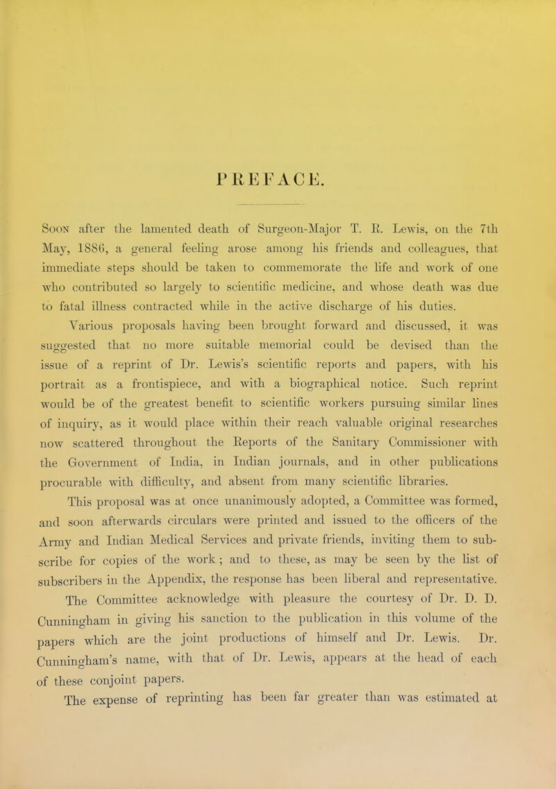 PREFACE. Soon after the lamented death of Surgeon-Major T. E. Lewis, on the 7th May, 188G, a general feeling arose among his friends and colleagues, that immediate steps should be taken to commemorate the life and work of one who contributed so largely to scientihc medicine, and whose death was due to fatal illness contracted while in the active discharge of his duties. Various proposals having been brought forward and discussed, it was suo-o-ested that no more suitable memorial could be devised than the issue of a reprint of Dr. Lewis's scientific reports and papers, with his portrait as a frontispiece, and with a biographical notice. Such reprint would be of the greatest benefit to scientific workers pursuing similar lines of inquiry, as it would place within their reach valuable original researches now scattered throughout the Eeports of the Sanitary Commissioner with the Government of India, in Indian journals, and in other publications procurable with difficulty, and absent from many scientific libraries. This proposal was at once unanimously adopted, a Committee was formed, and soon afterwards circulars were printed and issued to the officers of the Army and Indian Medical Services and private friends, inviting them to sub- scribe for copies of the work ; and to these, as may be seen by the list of subscribers in the Appendix, the response has been liberal and representative. The Committee acknowledge with pleasure the courtesy of Dr. D. D. Cunningham in giving his sanction to the publication in this volume of the papers which are the joint productions of himself and Dr. Lewis. Dr. Cunningham's name, with that of Dr. Lewis, appears at the head of each of these conjoint papers. The expense of reprinting has been far greater than was estimated at