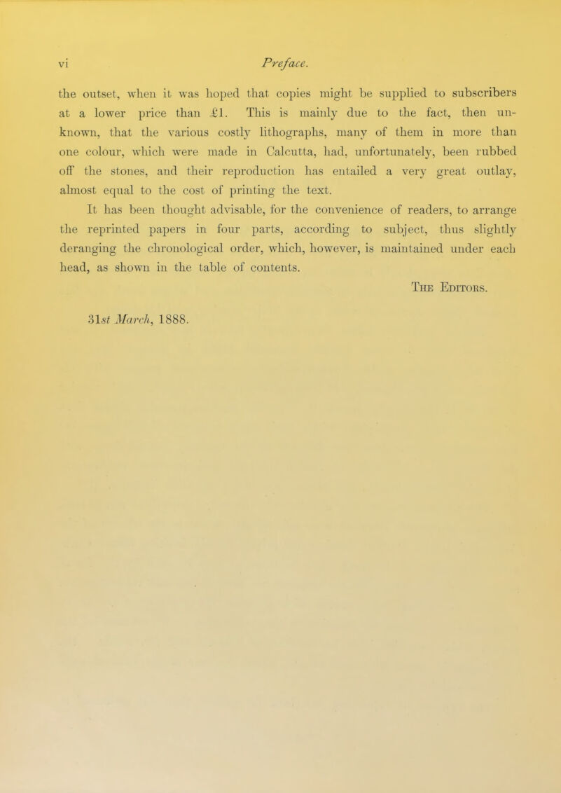 the outset, when it was hoped that copies might be supplied to subscribers at a lower price than i'l. This is mainly due to the fact, then un- known, that the various costly lithographs, many of them in more than one colour, which were made in Calcutta, had, unfortunately, been rubbed off the stones, and their reproduction has entailed a very great outlay, almost equal to the cost of printing the text. It has been thought advisable, for the convenience of readers, to arrange the reprinted papers in four parts, according to subject, thus slightly deranging the chronological order, which, however, is maintained under each head, as shown in the table of contents. The Editors. ?>\st March, 1888.