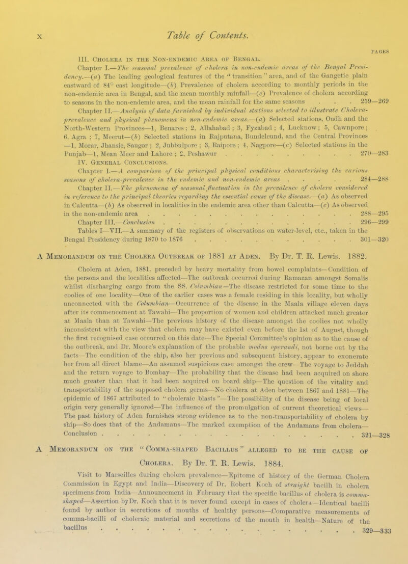 PAGES III. Cholera ix thk Non-endemic Area op Bengal. Chapter I.—The sraxonaJ prcvalr/icr of cholera in non-nuh'mic (innx of flic Bcmjal Pre-si- denci/.—((() The leading geological features of the  transitionarea, and of the Gangetic plain eastward of 84° east longitude—(/>) Prevalence of cholera according to monthly periods in the non-endemic area in Bengal, and the mean monthly rainfall—(^0 I'l^evalcnce of cholera according to seasons in the non-endemic area, and the mean rainfall for the same seasons . . . 259—269 Chapter II.— Analysi.s if data fiirnislird hy individval stations sdeeted to 'dhistrate Cholera- preraJence and jihi/xical phenomena in non-endriiiir. area.i.^Qa') Selected stations, Oudh and the North-Western Provinces—1, Benares ; 2, Allahabad ; 3, Fyzabad ; 4, Lucknow; 5, Cawnpore ; 6, Agi-a ; 7, Mecrut—(&) Selected stations in Eajputana, Bundelcund. and the Central Provinces —1, Morar. Jhansie, Saugor ; 2, Jubbulpore ; 3, Eaipore ; 4. Nagpore—{e) Selected stations in the Punjab—1. Mean Meer and Lahore ; 2. Peshawur 270—283 IV. General Conclusions. Chapter I.—.1 comjxirixon if the prineipa} pliy.yiriil conditioiix elmrueteri.^iny the nirioiix seasons of cholera-prevalence in the endemic and. non-endcnric areas ..... 284—288 Chapter II.—The phe7ionte7ia of seawnal fiuctuation in the prevalence of cholera comidcred, in reference to the principal theories reyardiny the essential canse of the disease.- (a) As observed in Calcutta—{!>') As observed in localities in the endemic area other than Calcutta—(c) As observed in the non-endemic area .............. 288—295 Chapter Wl.— Conchision 296—299 Tables I—VII.—A summary of the registers of observations on water-level, etc., taken in the Bengal Presidency during 1870 to 1876 301—320 A Memorandum on the Cholera Outbreak of 1881 at Aden. By Dr. T. R. Lewis. 1882. (.'holcra at Aden, 1881. preceded by heavy mortality fi'om bowel com[)laints—(ondition of the persons and the localities affected—The outbreak occurreci during Kamazan amongst Somalis whilst discharging cargo from the SS. ('olvnihian—The disease restricted for some time to the coolies of one locality—One of the earlier cases was a female residing in this locality, but wholly unconnected with the Columhian—Occuri'encc of the disease in the Maala village eleven days after its commencement at Tawahi—The proportion of women and children attacked much greater at Maala than at Tawahi—The previous history of the disease amongst the coolies not wholly inconsistent with the view that cholera may have existed even before the 1st of August, though the first recognised case occurred on this date—The Special Committee's opinion as to the cause of the outbreak, and Dr. Moore's explaiiation of the probable modus operandi, not borne out by the facts—The condition of the ship, also her previous and subsequent history, appear to exonerate her from all direct blame—An assumed suspicious case amongst the crew—The voyage to Jeddah and the return voyage to Bombay—The probability that the disease had been acquired on shore much greater than that it had been acquired on board ship—The question of the vitality and transportability of the su{)]iosed cholera germs—No cholera at Aden between 1867 and 1881 The epidemic of 1867 attributed to ••choleraic blasts—The possibiUty of the disease being of local origin very generally ignored—The influence of the promulgation of current theoretical views The past history of Aden furnishes strong evidence as to the non-transportability of cholera by ship—So does that of the Andamans—The marked exemption of the Andamans from cholera Conclusion 321—328 A Memorandum on the  Comma-shaped Bacillus  alleged to be the cause of Cholera. By Dr. T. R. Lewis. 1884. Visit to Marseilles during cholera prevalence—Epitome of history of the German Cholera Commission in Egypt and India—Discovery of Dr. Robert Koch of straiyht bacilli in cholera specimens from India—Announcement in Eel)i-uary that the specific bacillus of cholera is comma- shaped—Assertion by Dr. Koch that it is never found except in cases of cholera—Identical bacilli found by author in secretions of mouths of healthy persons—Comparative measurements of comma-bacilli of choleraic material and secretions of the mouth in health—Nature of the ^^^^^^ 329—333