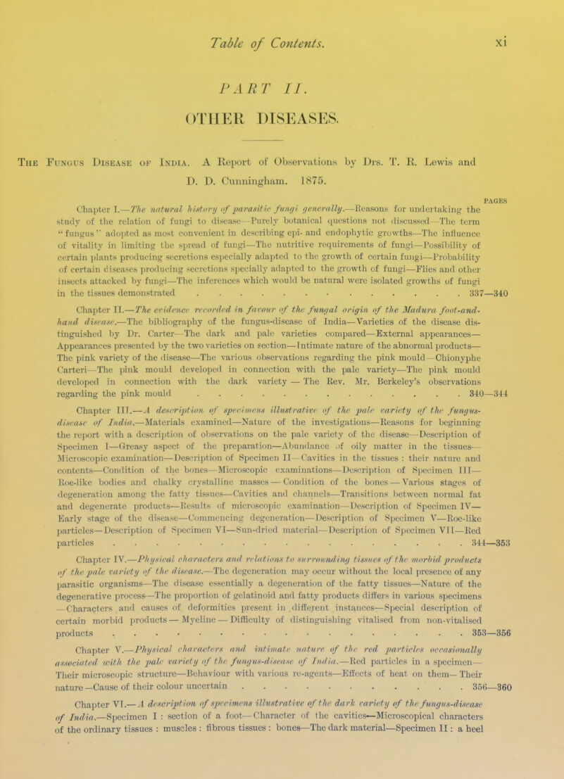 PART II. OTHER DISEASES. The Fungus Disease of India. A Report of Observations by Dis. T. R. Lewis and D. D. Cunningham. 1875. PAGES Chapter I.—7V((; natural histonj of 2)arasitir funiji (lenerally.—lieasous for undertaking the study of the relation of fungi to disease—Purely botanical questions not discussed—The teiin  fungus  adopted as most convenient in describing epi- and endophytic growths—The influence of vitality in limiting the spread of fungi—The nutritive requirements of fungi—Possiljility of certain plants producing secretions especially adapted to the growth of certain fungi—Probability of certain diseases producing secretions specially adapted to the growth of fungi—Flies and other insects attacked by fungi—The inferences which would be natural were isolated growths of fungi in the tissues demonstrated 337—340 Chapter II.—The eridnicr recorded in furoiir of the fnn/ial origin, of the Madura foot-and- hand di.vaxe.—The bibliography of the fungus-disease of India—Varieties of the disease dis- tinguished by Dr. Carter—The dark and pale varieties compared—External appearances— Appearances presented by the two varieties on section—Intimate nature of the abnormal products— The pink variety of the disease—-The various observations regarding the pink mould—Chionyphe Carteri—The pink mould developed in connection with the pale variety—The pink mould developed in connection with the dark variety — The Rev. Mr. Berkeley's observations regarding the pink mould 340—344 Chapter III.—A dexeription of gpeeinieiin ilhixtrafive if the jjale rariety of the fmiyics- disease of India.—Materials examined—Nature of the investigations—Reasons for beginning the report with a description of observations on the pale variety of the disease—Descrii)tion of Specimen I—Greasy aspect of the preparation—Abundance of oily matter in tlie tissues— Microscopic examination—Description of Specimen II—Cavities in the tissues : their nature and contents—Condition of the bones—Microscopic examinations—Description of Specimen III— Roe-like bodies and chalky crystalline masses—Condition of the bones — Various stages of degeneration among the fatty tissues—Cavities and channels-Transitions lietween normal fat and degenerate products—Results of microscojnc examination—Description of Specimen IV— Early stage of the disease—Commencing degeneration—Description of Specimen V—Roe-like particles—Description of Specimen VI—Sun-dried material—Description of Specimen V11—Red particles 344—353 Chapter IV.—Phy-iieal characters and relation.'^ to -siirronnding tissues of the niorhid 'products of the pale variety of the disease.—The degeneration may occur without the local presence of any parasitic organisms—The disease essentially a degeneration of the fatty tissues—Nature of the degenerative process—The proportion of gelatinoid and fatty products differs in various specimens —Characters .and causes of deformities present in different instances—Special description of certain morbid products — Myeline — DiflSculty of distinguishing vitalised from non-vitalised products 353—356 Chapter V.—Physical eharaoferx and intimate nature of the red particles occasionally associated loith the fole variety of the fungus-disease of India.—Red particles in a specimen— Their microscopic structure—Behaviour with various re-agents—Eifects of heat on them— Their nature —Cause of their colour uncertain 356—360 Chapter VT.— A description of specirryns illustrative of the dark rariety of the fmigus-ditease of India.—Specimen I : section of a foot—Character of the cavities—Microscopical characters of the ordinary tissues : muscles : fibrous tissues : bones—The dark material—Specimen II: a heel