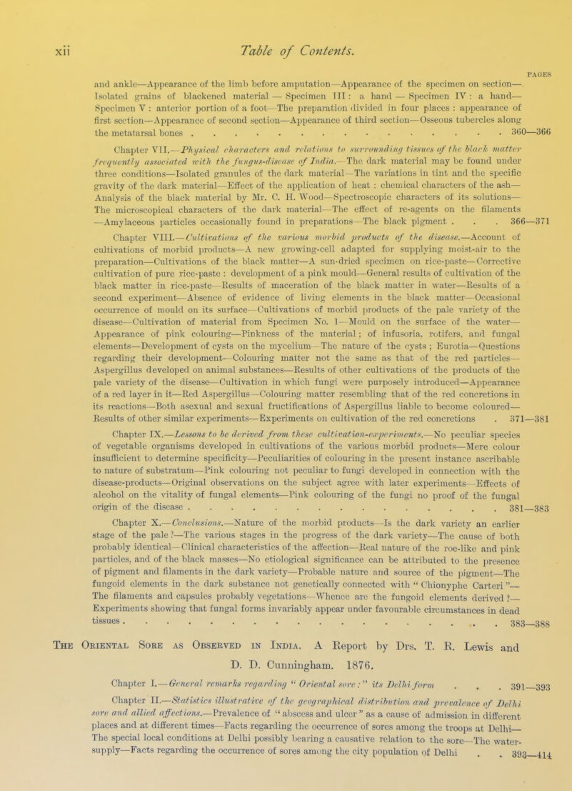 PAGES and ankle—Appearance of the limb before amputation —Appearance of the specimen on section—. Isolated grains of blackened material— Specimen III: a hand — Specimen IV: a hand— Specimen V : anterior portion of a foot— The preparation divided in four places : appearance of first section—Appearance of second section—Appearance of third section—Osseous tubercles along the metatarsal bones -^(JO—366 Chapter VII.—Phytsleal rharactcrx trnd rrhithmst to .svrrdvtidi/ifj ti.isvrs of fJie hhir/.- matter ftTquvnthj asxociated n-itJi the f unguH-dtscagc of India.—The dark material may be found under three conditions—Isolated granules of the dark material—The variations in tint and the specific gravity of the dark material—Effect of the application of heat : chemical characters of the ash— Analysis of the black material by Mr. C. H. Wood—Spectroscopic characters of its solutions— The microscopical characters of the dark material—The effect of re-agents on the filaments —Amylaceous particles occasionally found in preparations—The black pigment . . . 366—371 Chapter VIII.— Cultivations of the varvms morbid products of the disease.—Account of cultivations of morbid products—A new growing-cell adapted for supplying moist-air to the preparation—Cultivations of tlie black matter—A sun-dried specimen on rice-paste—Corrective cultivation of pure rice-paste : development of a pink mould—General results of cultivation of the black matter in rice-paste—Results of maceration of the black matter in water—Results of a second experiment—Absence of evidence of living elements in the black matter—Occasional occurrence of mould on its surface—Cultivations of morbid ])roducts of the pale variety of the disease—Cultivation of material from Specimen No. 1—Mould on the surface of the water— Appearance of pink colouring—Pinkncss of the material; of infusoria, rotifers, and fungal elements—Development of cysts on the mycelium - The nature of the cysts ; Eurotia—Questions regarding their development—Colouring matter not the same as that of the red particles— Aspergillus developed on animal substances—Results of other cultivations of the products of the pale variety of the disease—Cultivation in which fungi were purposely introduced—Appearance of a red layer in it—Red Aspergillus—Colouring matter resembling that of the red concretions in its reactions—Both asexual and sexual fructifications of Aspergillus liable to become coloured— Results of other similar experiments—Experiments on cultivation of the red concretions . 371—381 Chapter IX.—Lessons to he derived from these cultivation-e.rjicriments.—No peculiar species of vegetable organisms developed in cultivations of the various morbid products—Mere colour insufficient to determine specificity—Peculiarities of colouring in the present instance ascribable to nature of substratum—Pink colouring not peculiar to fungi developed in connection with the disease-products—Original observations on the subject agree with later experiments—Elfects of alcohol on the vitality of fungal elements—Pink colouring of the fungi no proof of the fungal origin of the disease 381 383 Chapter X.— Conchisio7is,—Nature of the morbid products—Is the dark variety an earlier stage of the pale ?—The various stages in the progress of the dark variety—The cause of both probably identical—Clinical characteristics of the afilection—Real nature of the roe-like and pink particles, and of the black masses—No etiological significance can be attributed to the presence of pigment and filaments in the dark variety—Probable nature and source of the pigment The fungoid elements in the dark substance not genetically connected with  Chionyphe Carteri  The filaments and capsules probably vegetations—Whence are the fungoid elements derived ? Experiments showing that fungal forms invariably appear under favourable circumstances in dead tissues 383—388 The Oriental Sore as Observed in India. A Eepoit by Drs. T. R. Lewis and D. D. Cunningham. 1876. Chapter I.—General remarks regardiii^ ^- Oriental soreits Delhi forvi . . . 391 393 Chapter II.—Statistics illustratife of the geographical distribution and prevalence of Delhi sore and allied affections.—Frevalence of  al)scess and ulcer  as a cause of admission in different places and at different times—Facts regarding the occurrence of sores among the troops at Delhi The special local conditions at Delhi possibly bcai ing a causative relation to the sore—The water- supply—Facts regarding the occurrence of sores among the city population of Delhi . . 393