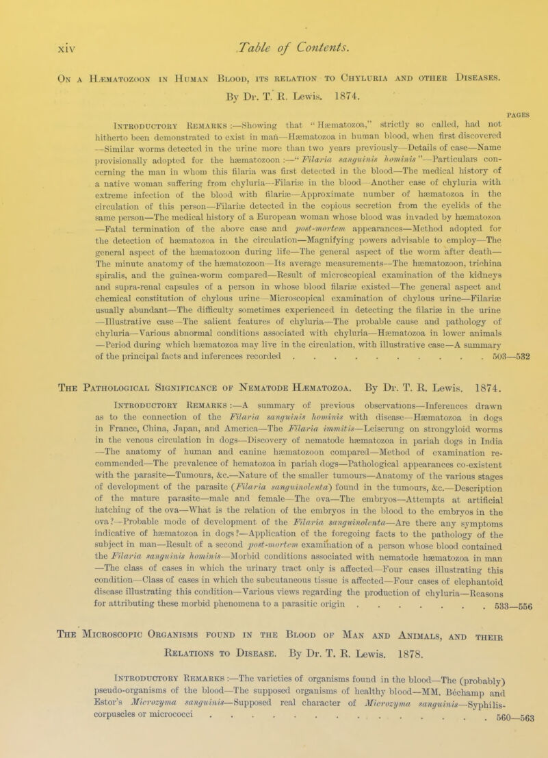 On a H.f.matozoon in Human Blood, its relation to Chyluria and other Diseases. By Dr. T. R. Lewis. 1874. PAGES Introductohy Remarks :—Showing that •■ HaMiiatozoa, strictly so called, had not hitherto been demonstrated to exist in man—Hasmatozoa in human blood, when first discovered —Similar worms detected in the urine more than two years previously—Details of case—Name provisionally adopted for the hajmatozoon :— Filaria mngui.nix hominis''—Particulai-s con- cerning the man in whom this filaria was first detected in the blood—The medical history of a native woman suffering from chyluria—Filarije in the blood—Another case of chyluria with extreme infection of the blood with filariaj—Approximate number of hfematozoa in the circulation of this person—Filarise detected in the copious secretion from the eyelids of the same person—The medical liistory of a European woman whose blood was invaded by hajmatozoa —Fatal termination of the above case and post-mortem appearances—Method adopted for the detection of h;ematozoa in the circulation—Magnifying powei's advisable to employ—The general aspect of the hasmatozoon during life—The general aspect of the worm after death— The minute anatomy of the hcematozoon—Its average measurements—The hsematozoon, trichina spiralis, and the guinea-worm compared—Result of microscopical examination of the kidneys and supra-renal capsules of a person in whose blood filarire existed—The general aspect and chemical constitution of chylous urine—Microscopical examination of chylous urine—Filarife usually abundant—The difficulty sometimes experienced in detecting the filarias in the urine —-Illustrative case—The salient features of chylui-ia—^The probable cause and pathology of chyluria—Various abnormal conditions associated with chyluria—H^matozoa in lower animals —Period during which hiematozoa may live in the circulation, with illustrative case—A summary of the principal facts and inferences recorded . 503—532 The Pathological Significance of Nematode H^matozoa. By Dr. T. R. Lewis. 1874. Introductory Eemarks :—A summary of previous observations—Inferences drawn as to the connection of the Filaria sangninin hoiiiinis with disease—Haematozoa in dogs in France, China, Japan, and America—The Filaria immitia—Leiserung on strongyloid worms in the venous circulation in dogs—Discovery of nematode htematozoa in pariah dogs in India —The anatomy of human and canine hajmatozoon compared—Method of examination re- commended—The prevalence of hematozoa in pariah dogs—Pathological appearances co-existent with the parasite—Tumours, &c.—Nature of the smaller tumours—Anatomy of the various stages of development of the parasite {Filaria mnguinolenta') found in the tumours, ikc.—Description of the mature parasite—male and female—The ova—The embryos—Attempts at artificial hatching of the ova—What is the relation of the embryos in the blood to the embryos in. the ova ?—Probable mode of development of the Filaria sangtiinolmta—Are there any symptoms indicative of hfematozoa in dogs?—Application of the foregoing facts to the pathology of the subject in man—Result of a second post-mortem examination of a person whose blood contained the Filaria mngviim lioniinis—Moxhvl conditions associated with nematode haematozoa in man —The class of cases in which the urinary tract only is afEected—Four cases illustrating this condition—Class of cases in which the subcutaneous tissue is afiEected—Four cases of elephantoid disease illustrating this condition—Various views regarding the production of chyluila—Reasons for attributing these morbid phenomena to a parasitic origin 533 555 The Microscopic Organisms found in the Blood of Man and Animals, and their Relations to Disease. By Dr. T. R. Lewis. 1878. Introductory Remarks :—The varieties of organisms found in the blood—The (probably) pseudo-organisms of the blood—The supposed organisms of healthy blood—MM. Bechamp and Estor's Microzyma sanguinis—^u^'go&&l real character of Microzyma .'f«Ji9?*MiM—Syphilis- corpuscles or micrococci j^gQ ggg