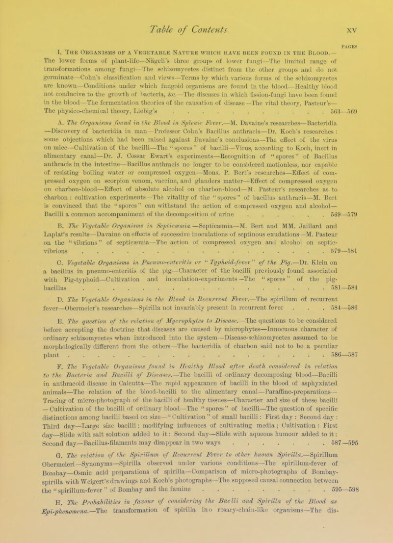 I'AOES 1. The Organisms of a Vegktable Nature which have been found in the Blood.— The lower forms of plant-life—Nageli's three groups of lower i\\\\'g\ The limited range of transformations among fungi—The schizomycetes distinct from the other groups and do not germinate—Cohns class!tication and views—Terms by wliicli various forms of the schizomycetes are known—Conditions under which fungoid organisms arc found in the blood—Healthy blood not conducive to the growth of bacteria, &c.—The diseases in which fission-fungi have been found in the blood—The fermentation tlieories of the causation of disease—The vital theory. Pasteur's— The physico-chemical theory, Liebig's ........... r)r)8—.>(!!) A. The Organmns found in the Blood in Sjjlenic Fever.—M. Davaine's researches—Bacteridia —Discovery of bacteridia in man - Professor Cohn's Bacillus anthracis—Dr. Koch's researches : some objections which had been raised against Davaine's conclusions—The effect of the virus on mice—Cultivation of the bacilli—The •'sjmres'' of bacilli—Virus, according to Koch, inert in alimentary canal—Dr. J. Cossar Ewart's experinrents—Recognition of spores of Bacillus anthracis in the intestine—Bacillus anthracis no longer to be considered motionless, nor capable of resisting boiling water or compressed oxygen—Mons. P. Bert's researches—Effect of com- pressed oxygen on scorpion venom, vaccine, and glanders matter—Effect of compressed oxj'^gen on charbon-blood—Effect of absolute alcohol on charbon-blood—M. Pasteur's researches as to charbon : cultivation experiments—The vitality of the ''spores of bacillus anthracis—M. Bert is convinced that the spoi-es can withstand the action of compressed oxygen and alcohol— Bacilli a common accompaniment of the decomposition of urine 569—579 B. T/ic Vegetable Organisim in Septiecemia.—Septicaemia—M. Bert and MM. Jaillard and Laplat's results—Davaine on effects of successive inoculations of septinous exudations—M. Pasteur on the vibrions of septicemia—The action of compressed oxygen and alcohol on septic- vibrions 579—5S1 C. Vegetable Organi-wut in. Piienmo-ententi.t or Tgphoid-fever' of the Pig.—Dr. Klein on a bacillus in pneumo-enteritis of the pig—Character of the bacilli previously found associated with Pig-typhoid—Cultivation and inoculation-experiments—The spores of the pig- bacillus 581—584 D. The Vegetable Organisms in the Blood, in Recurrent Fever.—The spirillum of recurrent fever—Oljermeier's researches—Spirilla not invariably present in recurrent fever . . . 584—586 E. The question of the relation of Mycrophytes to Disease.—Th& questions to be considered before accei)ting the doctrine that diseases are caused by microphytes—Innocuous character of ordinary schizomj'cetes when introduced into the system—Disease-schizomycetes assumed to be morphologically different from the others—The bacteridia of charbon said not to be a peculiar plant 586—587 F. The Vegetable Organisms found in Healtlty Blood, after death considered, in relation to tlie Barteria and Bacilli of Diseascn.—The bacilli of ordinary decomposing blood—Bacilli in anthracoid disease in Calcutta—Thi; rapid appearance of bacilli in the blood of asphyxiated animals—The relation of the blood-bacilli to the aUmentary canal—Pai'affine-preparations— Tracing of micro-photograph of the bacilli of healthy tissues—Character and size of these bacilli — Cultivation of the bacilli of ordinary blood -The spores of bacilli—The question of specific distinctions among bacilli based on size—( Cultivation  of small bacilli: First day : Second day : Third day—Large size bacilli : modifying influences of cultivating media ; Cultivation : First flay—Slide with salt solution added to it: Second day—Slide with aqueous humour added to it: Second day—Bacillus-filaments may disappear in two ways 587—595 G. Tite relation of the Spirillum, of B.ecurrent Fever to other known Spirilla,—Spirillum Obermeieri—Synonyms—Spirilla observed under various conditions—The spirillum-fever of Bombay Osmic acid preparations of spirilla—Comparison of micro-photographs of Bombay- spirilla with Weigert's drawings and Koch's photographs—The supjwsed causal connection between the  spirillum-fever  of Bombay and the famine 595—598 H. The Probabilities in favour of consideinng the Baclli and Spirilla of the Blood as JSpi-phenmiu^na.—The transformation of spirilla ino rosary-chain-likc organisms-The dis-