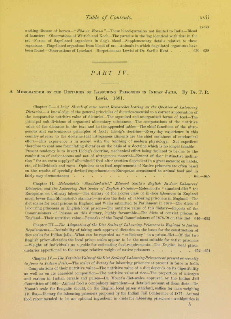 PACKS wasting disease of horses— Filarla Emnxi—These blood-jiarasites not limited to India—Blood of hamsters—Observatious of Wittich and Koch—The parasite in the dog identical with that in the rat—Forms of flagellated organisms in dog's })lood—Supplementary details relative to these organisms—Flagellated organisms from blood of rat—Animals in which flagellated organisms have been found—Observations of Leuckart—Herpetomonas Lewisi of Dr. Saville Kent . . 630 -038 PART IV. A Memorandum on the Dietaries of Labouring Prisoners in Indian Jails. By Dr. T. R. Lewis. 1881. Chapter I.—^4 hi-ief Skcteh of .wme recent Regearch'K hfaring on the Que-^tion of Lahour'nirj Dieta ries.—A knowledge of the general principles of dietetics essential to a correct appreciation of the comparative nutritive value of dietaries—The organised and unorganised forms of food—The principal sub-divisions of organised alimentary substances—The computations of the nutritive value of the dietaries in the text and in the appended tables—The chief functions of the nitro- genous and carbonaceous principles of food : Liebig's doctrine—Every-day experience in this country adverse to the doctrine that nitrogenous aliments are the chief sustainers of mechanical effort—This experience is in accord with the teaching of modern physiology. Not expedient therefore to continue formulating dietaries on the basis of a doctrine which is no longer tenable— Present tendency is to invert Liebig's doctrine, mechanical effort being declared to be due to the combustion of carbonaceous and not of nitrogenous material—Extent of the 'instinctive inclina- tion  for an extra supply of albuminoid food after exertion dependent in a great measure on habits, etc., of individuals and races—Opinions as to food-requirements of Native prisoners are often based on the results of specially devised experiments on Europeans accustomed to animal food and in fairly easy circumstances 641—64.t Chapter II.—Moleschotfs ^^Standard-dirt. Edioard SmitJr.^ English In-door Labourers' DiHaries, and the Labourintj Diet Scales of English Prisons.—Moleschotfs ''standard-diet for Europeans on ordinary labour—The dietary of the poorer class of in-door labourers in England much lower than Moleschotfs standard—As also the diets of labouring prisoners in England—The diet scales for local prisons in England and Wales submitted to Parliament in 1878—The diets of labouring prisoners in English local prisons—The nutritive value of this dietarj'—Reports of the Commissioners of Prisons on this dietary, highly favourable—^The diets of convict prisons in England—Their nutritive value—Remarks of the Royal Commissioners of 1878-79 on this diet 646—652 Chapter III.—The Adaptation of the Diet Scales of Labouring Prisoners in England to Indian Bcquirements.—Desirability of taking such approved dietaries as the bases for the construction of diet scales for Indian jails—What can be regarded as  sufficiency in a prison-diet—Of the two English prison-dietaries the local prison scales appear to be the most suitable for native prisoners —Weight of individuals as a guide for estimating food-requirements—The English local prison dietaries apportioned to the average relative weight of native prisoners . . . . , 652 654 Chapter IV.—The Nutritive Value of the Diet Scales of Labouring Prisoners at ifresent or recently in force in Indian Jails.—The scales of dietary for labouring prisoners at present in force in India —Computations of their nutritive value—The nutritive value of a diet depends on its digestibility as well as on its chemical composition—The nutritive value of rice—The proportion of nitrogen and carbon in Indian cereals and pulses—Dr. Mouaf s diet-scales approved by the Indian Jail Committee of 1864—Animal food a compulsory ingredient—A detailed account of these diets—Dr. Mouat's scale for Bengalis should, on the English local prison standard, suffice for men weighing 110 lbs.—Dietary for labouring prisoners proposed by the Indian Jail Conference of 1877—.\nimal food recommended to be an optional ingredient in diets for labouring prisoners—Ambiguiries in