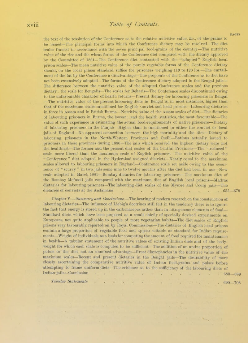 PAGES the text of the resolution of the Conference as to the relative nutritive value, &;c., of the grains to be issued—The principal forms into whicli the Conference dietary may be resolved—The diet scales framed in accordance with the seven principal food-grains of the country—The nutritive value of the rice and the wheat forms of the Conference diet compared with the dietary approved by the Committee of 1804—The Conference diet contrasted with the adapted English local ])rison scales—The mean luitritive value of the purely vegetable forms of the Conference dietary should, on the local prison standard, sufhce for prisoners weighing 119 to 120 lbs.—The curtail- ment of the fat by the Conference a disadvantage—The proposals of the Conference as to diet have not been extensively sxdopted—The forms of the Conference dietary adopted in the Bengal jails— The ditierence between the nutritive value of the adopted Conference scales and tlie previous dietary: the scale for Bengalis—The scales for Beharis—The Conference scales discontinued owing to the unfavourable character of health returns—Present dietary for labouring prisoners in Bengal —The niitritive value of the present labouring diets in Bengal is, in most instances,.higher than that of the maximum scales sanctioned for English '.onvict and local prisons - Labouring dietaries in force in Assam and in British Burma—Nutritive value of the Assam scales of diet—The dietaries of labouring prisoners in Burma, the lowest; and the health statistics, the most favourable—The value of such experience in estimating the actual food-requirements of native jirisoners—Dietary of labouring prisoners in the Punjab—Higher than is sanctioned in either the convict or local jails of England—No apparent connection between the high mortality and the diet—Dietary of labouring prisoners in the North-Western Provinces and Oudh—Rations actually issued to prisoners in these provinces dui'ing 1880—The jails which received the highest dietary were not the healthiest—The former and the present diet scales of the Central Provinces—The  reduced  scale more libera! than the maximum scale of English prisoners—The nutritive value of the  Conference  diet adopted in the Hyderabad assigned districts—Nearly equal to the maximum scales allowed to laboui'ing prisoners in England—Conference scale set aside owing to the occur- rence of  scurvy  in two jails some nine to twelve months after the diet had been in use—New scale adopted in March. 1881-—Bombay dietaries for labouring prisoners—The maximum diet of the Bombay Mofussil jails compared with the maximum diet of English local prisons—Madras dietaries for labouring prisoners—The labouring diet scales of the Mysore and Coorg jails—The dietaries of convicts at the Andamans . . ■ 65.)—079 Chapter V.—Summary and ConeluHums.—The bearing of modern research on the construction of labouring dietaries—The influence of Liebig's doctrines still felt in the tendency there is to ignore the fact that energy is stored up in the carbonaceous rather than in nitrogenous elements of food— Standard diets which have been proposed as a result chiefly of specially devised experiments on Europeans, not quite applicable to people of more vegetarian habits—The diet scales of English prisons very favourably reported on by Royal Commissions—The dietaries of English local prisons contain a large proportion of vegetalile food and appear suitable as standard for Indian require- ments—Weight of individuals as a basis for computing the amount of food required for maintenance in health—A tabular statement of the nutritive values of existing Indian diets and of the body- weight for which each scale is computed to be suilicient—The addition of an undue proportion of pulses to the diet not an unmixed advantage—Great discrepancies in the nutritive value of the maximum scales—Recent and present dietaries in the Bengal jails—The desirability of more closely ascertaining the comparative nutritive value of Indian food-grains and pulses before attempting to frame uniform diets—The evidence as to the sufliciency of the labouring diets of Indian jails—Conclusion (580 R89 Tahular Statements 090—708