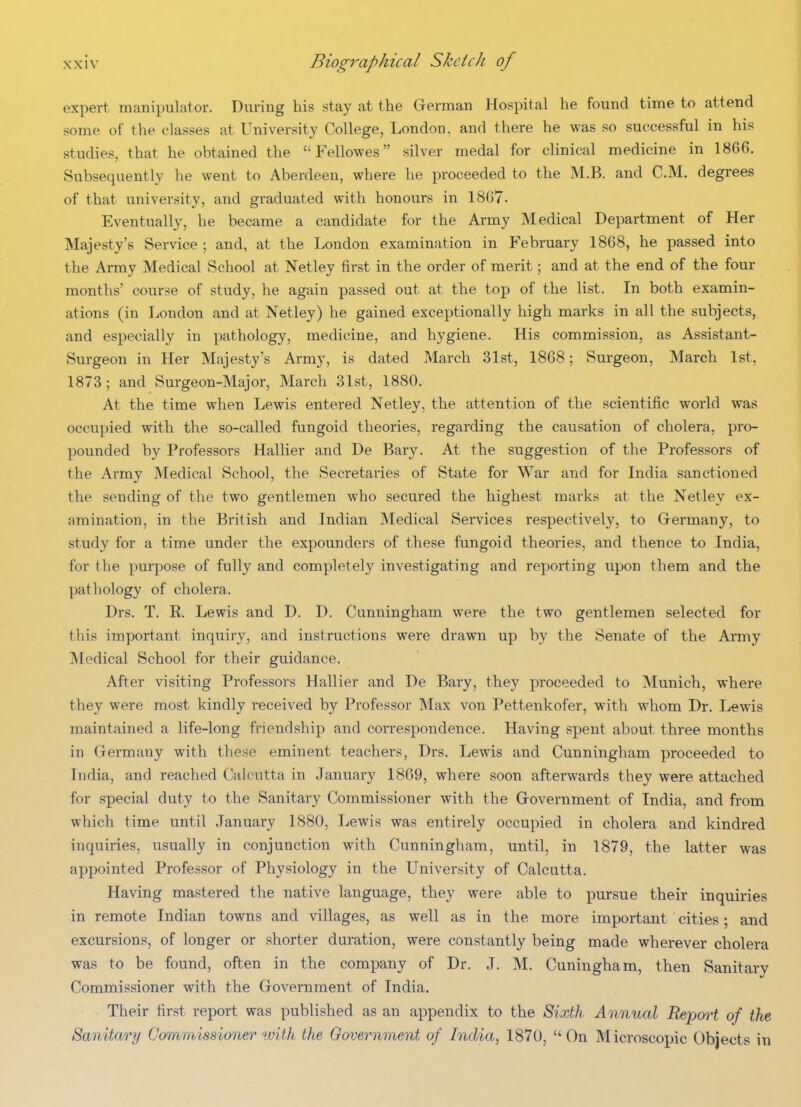 expert manipulator. During his stay at the German Hospital he found time to attend some of the classes at University College, London, and there he was so successful in his studies, that he obtained the  PV.llowes silver medal for clinical medicine in 1866. Subsequently he went to Aberdeen, where he proceeded to the M.B. and CM. degrees of that university, and graduated with honours in 18G7. Eventually, he became a candidate for the Army Medical Department of Her Majesty's Service ; and, at the London examination in February 1868, he passed into the Army Medical School at Netley first in the order of merit; and at the end of the four months course of study, he again passed out at the top of the list. In both examin- ations (in London and at Netley) he gained exceptionally high marks in all the subjects, and especially in pathology, medicine, and hygiene. His commission, as Assistant- Surgeon in Her Majesty's Army, is dated March 31st, 1868; Surgeon, March 1st, 1873; and Surgeon-Major, March 31st, 1880. At the time when Lewis entered Netley, the attention of the scientific world was occupied with the so-called fungoid theories, regarding the causation of cholera, pro- pounded by Professors Hallier and De Bary. At the suggestion of the Professors of the Army Medical School, the Secretaries of State for War and for India sanctioned the sending of the two gentlemen who secured the highest marks at the Netley ex- amination, in the British and Indian Medical Services respectively, to Grermany, to study for a time under the expounders of these fungoid theories, and thence to India, for the purpose of fully and completely investigating and reporting upon them and the pathology of cholera. Drs. T. R. Lewis and D. D. Cunningham were the two gentlemen selected for this important inquiry, and instructions were drawn up by the Senate of the Army Medical School for their guidance. After visiting Professors Hallier and De Bary, they proceeded to Munich, where they were most kindly received by Professor IMax von Pettenkofer, with whom Dr. Lewis maintained a life-long friendship and correspondence. Having spent about three months in Germany with these eminent teachers, Drs. Lewis and Cunningham proceeded to India, and reached Calcutta in January 1869, where soon afterwards they were attached for special duty to the Sanitary Commissioner with the Government of India, and from which time until January 1880, Lewis was entirely occupied in cholera and kindred inquiries, usually in conjunction with Cunningham, until, in 1879, the latter was appointed Professor of Physiology in the University of Calcutta. Having mastered the native language, they were able to pursue their inquiries in remote Indian towns and villages, as well as in the more important cities; and excursions, of longer or shorter duration, were constantly being made wherever cholera was to be found, often in the company of Dr. J. M. Cuningham, then Sanitary Commissioner with the Government of India. Their first report was published as an appendix to the Sixth Annual Repoo^t of the Sanitary Commissioner tvith the Government of India, 1870, On Microscopic Objects in