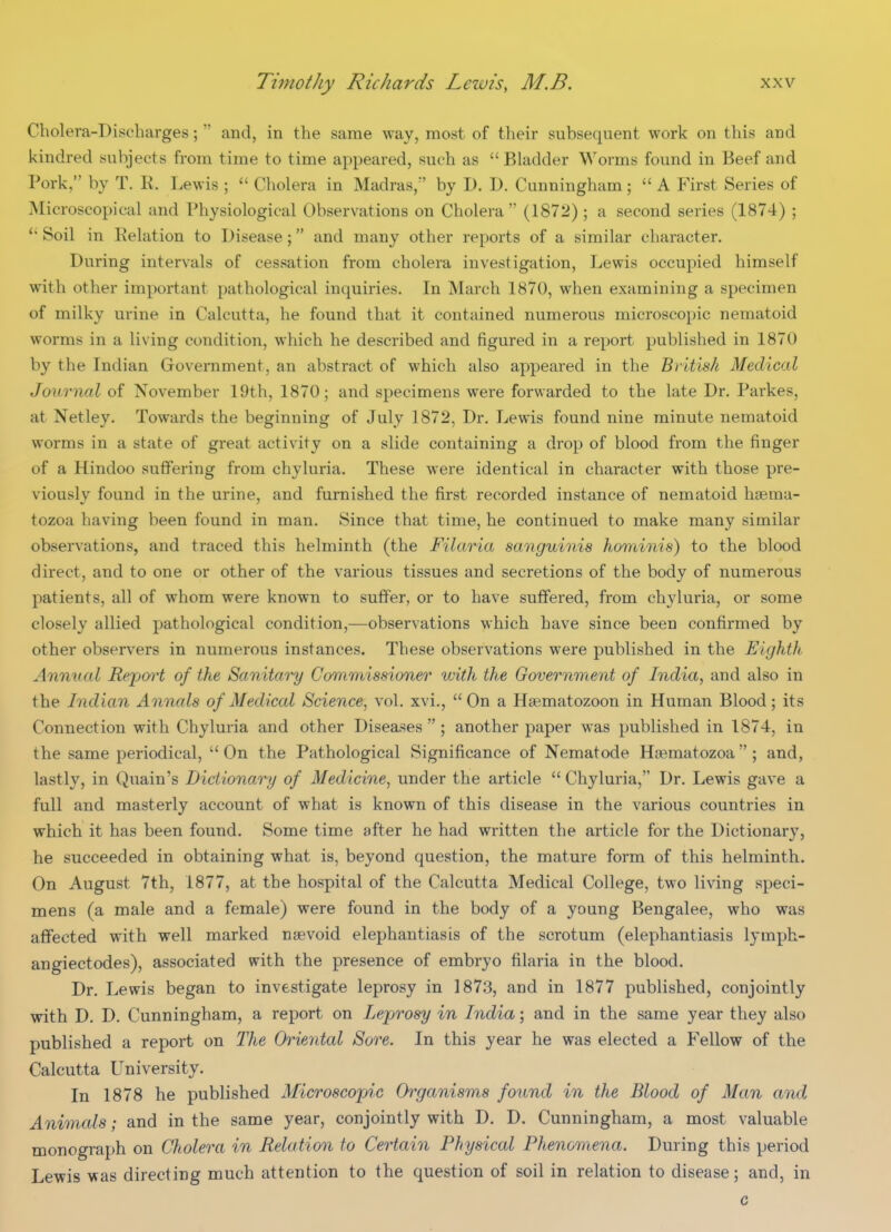 Cholera-Discharges;  and, in the same way, most of their subsequent work on this and kindred subjects from time to time appeared, such as Bladder Worms found in Beef and Pork, by T. R. Lewis ;  Cholera in Madras, by D. D. Cunningham;  A First Series of Microscopical and Physiological Observations on Cholera  (1872); a second series (1874) ; Soil in Relation to Disease; and many other reports of a similar character. During intervals of cessation from cholera investigation, Lewis occupied himself with other important pathological inquiries. In March 1870, when examining a specimen of milky ui'ine in Calcutta, he found that it contained numerous microscopic nematoid worms in a living condition, which he described and figured in a report published in 1870 by the Indian Government, an abstract of which also appeared in the British Medical Journal of November 19th, 1870; and specimens were forwarded to the late Dr. Parkes, at Netley. Towards the beginning of July 1872, Dr. Lewis found nine minute nematoid worms in a state of great activity on a slide containing a drop of blood from the finger of a Hindoo suffering from chyluria. These were identical in character with those pre- viously found in the urine, and furnished the first recorded instance of nematoid hcema- tozoa having been found in man. Since that time, he continued to make many similar observations, and traced this helminth (the Filaria sanguinis hominis) to the blood direct, and to one or other of the various tissues and secretions of the body of numerous patients, all of whom were known to sufif'er, or to have suffered, from chyluria, or some closely allied pathological condition,—observations which have since been confirmed by other observers in numerous instances. These observations were published in the Eighth Annual Rejjoi't of the Sanitary Commissioner with the Government of India, and also in the Indian Annals of Medical Science, vol. xvi., On a Hgematozoon in Human Blood; its Connection with Chyluria and other Diseases ; another paper was published in 1874, in the same periodical,  On the Pathological Significance of Nematode Ha^matozoa  ; and, lastly, in Quain's Dictionary of Medicine, under the article  Chyluria, Dr. Lewis gave a full and masterly account of what is known of this disease in the various countries in which it has been found. Some time after he had written the article for the Dictionary, he succeeded in obtaining what is, beyond question, the mature form of this helminth. On August 7th, 1877, at the hospital of the Calcutta Medical College, two living speci- mens (a male and a female) were found in the body of a young Bengalee, who was aflfected with well marked nsevoid elephantiasis of the scrotum (elephantiasis lymph- angiectodes), associated with the presence of embryo filaria in the blood. Dr. Lewis began to investigate leprosy in 1873, and in 1877 published, conjointly with D. D. Cunningham, a report on Leprosy in India; and in the same year they also published a report on The Oriental Sore. In this year he was elected a Fellow of the Calcutta University. In 1878 he published Microscopic Organisms found in the Blood of Man and Animals; and in the same year, conjointly with D. D. Cunningham, a most valuable monograph on Cholera in Relation to Certain Physical Phenomena. During this period Lewis was directing much attention to the question of soil in relation to disease; and, in c