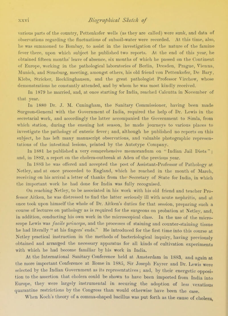 various parts of the country, Pettenkofer wells (as they are called) were sunk, and data of observations regarding the fluctuations of subsoil-water were recorded. At this time, also, he was summoned to Bombay, to assist in the investigation of the nature of the famine fever there, upon which subject he published two reports. At the end of this year, he obtained fifteen months' leave of absence, six months of which he passed on the Continent of Europe, working in the pathological laboratories of Berlin, ])resden, Prague, Vienna, Munich, and Strasburg, meeting, amongst others, his old friend von Pettenkofer, De Bary, Klebs, Strieker, Recklinghausen, and the great pathologist Professor Virchow, whose demonstrations he constantly attended, and by whom he was most kindly received. In 1879 he married, and, at once starting for India, reached Calcutta in November of that year. In 1880 Dr. J. M. Cuningham, the Sanitary Commissioner, having been made Surgeon-General with the Grovernment of India, required the help of Dr. Lewis in the secretarial work, and accordingly the latter accompanied the Grovernment to Simla, from which station, during the ensuing hot season, he made journeys to various places to investigate the pathology of enteric fever; and, although he published no reports on this subject, he has left many manuscript observations, and valuable photographic represen- tations of the intestinal lesions, printed by the Autotype Company. In 1881 he published a very comprehensive memorandum on Indian Jail Diets; and, in 1882, a report on the cholera-outbreak at Aden of the previous year. In 1883 he was offered and accepted the post of Assistant-Professor of Pathology at Netley, and at once proceeded to England, which he reached in the month of March, receiving on his arrival a letter of thanks from the Secretary of State for India, in which the important work he had done for India was fully recognised. On reaching Netley, to be associated in his work with his old friend and teacher Pro- fessor Aitken, he was distressed to find the latter seriously ill with acute nephritis, and at once took upon himself the whole of Dr. Aitken's duties for that session, preparing such a course of lectures on pathology as is required for the surgeons on probation at Netlev, and, in addition, conducting his own work in the microscopical class. In the use of the micro- scope Lewis was faciU 'princeps, and the processes of staining and counter-staining tissue he had literally  at his fingers' ends. He introduced for the first time into this course at Netley practical instruction in the methods of bacteriological inquiry, having previously obtained and arranged the necessary apparatus for all kinds of cultivation experiments with which he had become familiar by his work in India. At the International Sanitary Conference held at Amsterdam in 1883, and again at the more important Conference at Rome in 1885, Sir Joseph Fayrer and Dr. Lewis were selected by the Indian Government as its representatives; and, by their energetic opposi- tion to the assertion that cholera could be shown to have been imported from India into Europe, they were largely instrumental in securing the adoption of less vexatious quarantine restrictions by the Congress than would otherwise have been the case. When Koch's theory of a comma-shaped bacillus was put forth as the cause of cholera,