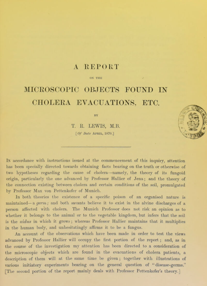 A REPORT ON THE ^ MICROSCOPIC OBJECTS FOUND IN CHOLERA EVACUATIONS, ETC. BY T. E. LEWIS, M.B. lOf Date April, 1870.] In accordance with instructions issued at the commencement of this inquiry, attention has been specially directed towards obtaining facts bearing on the truth or otherwise of two hypotheses regarding the cause of cholera—namely, the theory of its fungoid origin, particularly the one advanced by Professor Hallier of Jena; and the theory of the connection existing between cholera and certain conditions of the soil, promulgated by Professor Max von Pettenkofer of Munich. In both theories the existence of a specific poison of an organised nature is maintained—a ,(/erm; and both savants believe it to exist in the alvine discharges of a person affected with cholera. The Munich Professor does not risk an opinion as to whether it belongs to the animal or to the vegetable kingdom, but infers that the soil is the nidus in which it grows ; whereas Professor Hallier maintains that it multiplies in the human body, and unhesitatingly affirms it to be a fungus. An account of the observations which have been made in order to test the views advanced by Professor Hallier will occupy the first portion of the report; and, as in the course of the investigation my attention has been directed to a consideration of the microscopic objects which are found in the evacuations of cholera patients, a description of them will at the same time be given; together with illustrations of various initiatory experiments bearing on the general question of disease-germs. [The second portion of the report mainly deals with Professor Pettenkofer's theory.]