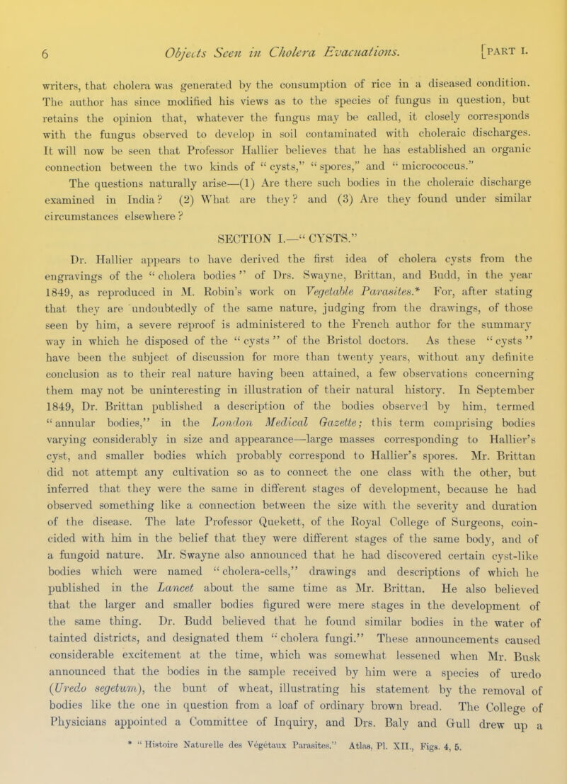 writers, that cholera was generated by the consumption of rice in a diseased condition. The author has since modified his views as to the species of fungus in question, but retains the opinion that, whatever the fungus may be called, it closely corresponds with the fungus observed to develop in soil contaminated with choleraic discharges. It will now be seen that Professor Hallier believes that he has established an organic connection between the two kinds of cysts, spores, and micrococcus. The questions naturally arise—(1) Are there such bodies in the choleraic discharge examined in India? (2) What are they? and (3) Are they found under similar circumstances elsewhere ? SECTION I.— CYSTS. Dr. Hallier appears to have derived the first idea of cholera cysts from the engravings of the cholera bodies of Drs. Swayne, Brittan, and Budd, in the year 1849, as reproduced in M. Robin's work on Vegetable Parasites* For, after stating that they are undoubtedly of the same nature, judging from the drawings, of those seen by him, a severe reproof is administered to the French author for the summary way in which he disposed of the cysts of the Bristol doctors. As these cysts have been the subject of discussion for more than twenty years, without any definite conclusion as to their real nature having been attained, a few observations concerning them may not be uninteresting in illustration of their natural history. In September 1849, Dr. Brittan published a description of the bodies observed by him, termed annular bodies, in the London Medical Gazette; this term comprising bodies varying considerably in size and appearance—large masses corresponding to Hallier's cyst, and smaller bodies which probably correspond to Hallier's spores. Mr. Brittan did not attempt any cultivation so as to connect the one class with the other, but inferred that they were the same in different stages of development, because he had observed something like a connection between the size with the severity and duration of the disease. The late Professor Quekett, of the Royal College of Surgeons, coin- cided with him in the belief that they were different stages of the same body, and of a fungoid nature. Mr. Swayne also announced that he had discovered certain cyst-like bodies which were named cholera-cells, drawings and descriptions of which he published in the Lancet about the same time as Mr. Brittan. He also believed that the larger and smaller bodies figured were mere stages in the development of the same thing. Dr. Budd believed that he found similar bodies in the water of tainted districts, and designated them cholera fungi. These announcements caused considerable excitement at the time, which was somewhat lessened when Mr. Busk announced that the bodies in the sample received by him were a species of uredo (Uredo segetum), the bunt of wheat, illustrating his statement by the removal of bodies like the one in question from a loaf of ordinary brown bread. The College of Physicians appointed a Committee of Inquiry, and Drs. Baly and Grull drew up a * Histoire Naturelle des Vegetaux Parasites. Atlaa, PI. XII., Figs. 4, 5.