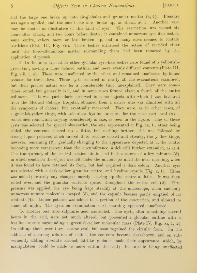 and the large one broke u]> into air-globules and granular matter (3, 4). Pressure was again applied, and the small one also broke up, as shown at 5. Another case may be quoted as illustrative of this kind of cyst. The evacuation was passed six hours after attack, and two hours before death ; it contained numerous cyst-like bodies, some entire, others more or less broken up, and in many cases seemed to contain partitions (Plate III, Fig. vii). These bodies withstood the action of rectified ether until the fibro-albuminous matter surrounding them had been removed by the application of potash. 2. In the same evacuation other globular cyst-like bodies were found of a yellowish- green tint, having a more defined outline, and more evenly diffused contents (Plate III, Fig. viii, 1, 4). These were unaffected by the ether, and remained unaffected by liquor potassas for three days. These cysts occurred in nearly all the evacuations examined, but their precise nature was for a considerable time unexplained. They were some- times round, but generally oval, and in some cases formed about a fourth of the entire sediment. This was particulai'ly observed in some dejecta with which I was favoured from the Medical College Hospital, obtained from a native who was admitted with all the symptoms of cholera, but eventually recovered. They were, as in other cases, of a greenish-yellow tinge, with colourless hyaline capsules, for the most part oval (x) — sometimes round, and varying considerably in size, as seen in the figure. One of these cysts was selected for special observation, the one represented at Fig. ix, 1 ; ether being added, the contents cleared up a little, but nothing further; this was followed by strong liquor potassae, which caused it to become dotted and streaky, the yellow tinge, however, remaining (2); gradually changing to the appearance depicted at 3, the centre becoming more transparent than the circumference, which still further extended, as at 4. The transparency of the central portion diminished in the course of a few minutes (5), in which condition the object was left under the microscope until the next morning, when it was found to have retained its form, but had acquired a dark colour. Another cyst was selected with a dark-yellow granular centre, and hyaline capsule (Fig. x, 1). Ether was added j scarcely any change; merely clearing up the centre a little. It was then rolled over, and the granular contents spread throughout the entire cell (2). Firm pressure was applied, the eye being kept steadil}^ at the microscope, when suddenly numerous minute molecules escaped (3), and the capsule became partly emptied of its contents (4). Liquor potassae was added to a portion of the evacuation, and allowed to stand all night. The cysts on examination next morning appeared unaffected. To another test tube sulphuric acid was added. The cysts, after remaining several hours in the acid, were not much altered, but presented a globular outline with a hyaline capsule surrounding a greenish-yellow molecular mass (Plate IV, Fig. xi, 1, 2). On rolling them over they became oval, but soon regained the circular form. On the addition of a strong solution of iodine, the contents became dark-brown, and on sub- sequently adding absolute alcohol, fat-like globules made their appearance, which, by manipulation could be made to move within the cell ; the capsule being unaffected