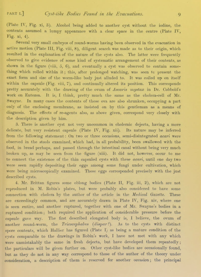 (Plate \S\ Fig. xi, 3). Alcohol being added to another cyst without the iodine, the contents assumed a lumpy appearance with a clear space in the centre (Plate IV^, Fig. xi, 4). Several very small embryos of round-worms having been observed in the evacuation in active motion (Plate III, Fig. viii, 8), diligent search was made as to their origin, which resulted in the explanation of the nature of the cysts also. The latter were frequently observed to give evidence of some kind of systematic arrangement of their contents, as shown in tlie figure (viii, 5, 6), and eventually a cyst was observed to contain some- thing which rolled within it; this, after prolonged watching, was seen tc present the exact form and size of the worm-like body just alluded to. It was coiled up on itself within the capsule (Fig. viii, 7), and continually altered its position. This corresponds pretty accurately with the drawing of the ovum of Ascaris mystax in Dr. Cobbold's work on Entozoa. It is, I think, pretty much the same as the cholera-cell of Mr. Swayne. In many cases the contents of these ova are also shrunken, occupying a part only of the enclosing membrane, as insisted on by this gentleman as a means of diagnosis. The effects of re-agents also, as above given, correspond very closely with the description given by him. 3. There is another cyst not very uncommon in choleraic dejecta, having a more delicate, but very resistent capsule (Plate IV, Fig. xii). Its nature may be inferred from the following statement: On two or three occasions, semi-disintegrated acari were observed in the stools examined, which had, in all probability, been swallowed with the food, in bread perhaps, and passed through the intestinal canal without being very much broken up, as may be seen from the figure (xiii). It did not, however, occur to me to connect the existence of the thin capsuled cysts with these acari, until one day two were seen rapidly depositing their eggs among some fungi under cultivation, which were being microscopically examined. These eggs corresponded precisely with the just described cysts. 4. Mr. Brittan figures some oblong bodies (Plate II, Fig, iii, 2), which are not reproduced in M. liobin's plates, but were probably also considered to have some connection with cholera by the author of the article in the Medical Gazette. These are exceedingly common, and are accurately drawn in Plate IV, Fig. xiv, where one is seen entire, and another ruptured, together with one of Mr. Swayne's bodies in a ruptured condition; both required the application of considerable pressure before the capsule gave way. The first described elongated body is, I believe, the ovum of another round-worm, the Tricoce'phalus (disjxir?). As to the cysts with distinct spore contents, which Hallier has figured (Plate I; as being a mature condition of the cysts comparable to the drawings in Robin's work, I have not met with any which were unmistakably the same in fresh dejecta, but have developed them repeatedly; the particulars will be given further on. Other cyst-like bodies are occasionally found, but as they do not in any way correspond to those of the author of the theory under consideration, a description of them is reserved for another occasion; the principal