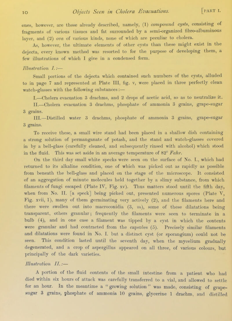 ones, however, are those ah-eady described, namely, (1) compound cysts, consisting of fragments of various tissues and fat surrounded by a semi-organized fibro-albuminous layer, and (2) ova of various kinds, none of which are peculiar to cholera. As, however, the ultimate elements of other cysts than these might exist in the dejecta, every known method was resorted to for the purpose of developing them, a few illustrations of which I give in a condensed form. Illustration I.:— Small portions of the dejecta which contained such numbers of the cysts, alluded to in page 7 and represented at Plate III, fig. v, were placed in three perfectly clean watch-glasses with the following substances :— I. —Cholera evacuation 3 drachms, and 2 drops of acetic acid, so as to neutralize it. II. —Cholera evacuation 3 drachms, phosphate of ammonia 3 grains, grape-sugar 3 grains. III. —Distilled water 3 drachms, phosphate of ammonia 3 grains, grape-sugar 3 grains. To receive these, a small wire stand had been placed in a shallow dish containing a strong solution of permanganate of potash, and the stand and watch-glasses covered in by a bell-glass (carefully cleaned, and subsequently rinsed with alcohol) which stood in the fluid. This was set aside in an average temperature of 82° Fahr. On the third day small white specks were seen on the surface of No. I., which had returned to its alkaline condition, one of which was picked out as rapidly as possible from beneath the bell-glass and placed on the stage of the microscope. It consisted of an aggregation of minute molecules held together by a slimy substance, from which j&laments of fungi escaped (Plate IV, Fig. xv). Thus matters stood until the fifth day, when from No. II. [a speck] being picked out, presented numerous spores (Plate V, Fig. xvii, 1), many of them germinating very actively (2), and the filaments here and there were swollen out into macroconidia (3, m), some of these dilatations being transparent, others granular; frequently the filaments were seen to terminate in a bulb (4), and in one case a filament was tipped by a cyst in which the contents were granular and had contracted from the capsules (5). Precisely similar filaments and dilatations were found in No. I. but a distinct cyst (or sporangium) could not be seen. This condition lasted until the seventh day, when the mycelium gradually degenerated, and a crop of aspergillus appeared on all three, of various colours, but principally of the dark varieties. Illustration II.:— A portion of the fluid contents of the small intestine from a patient who had died within six hours of attack was carefully transferred to a vial, and allowed to settle for an hour. In the meantime a  growing solution  was made, consisting of grape-