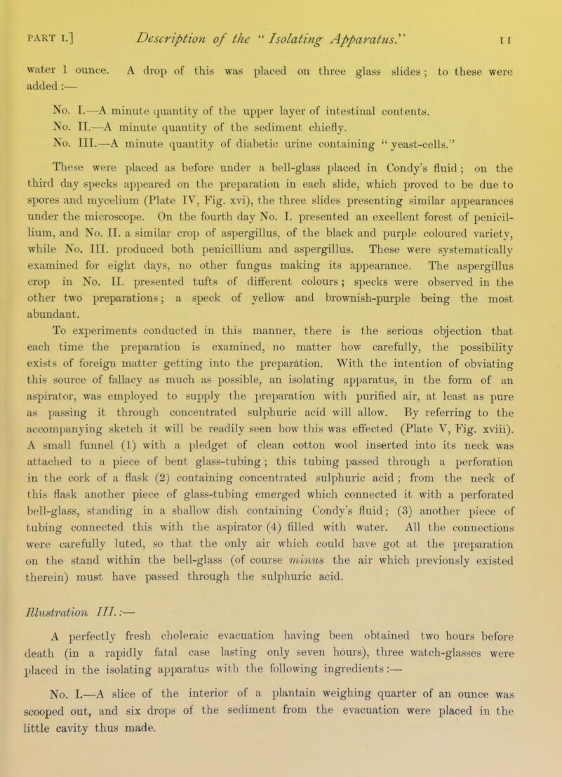 water 1 ounce. A drop of this was placed on three glass slides ; to these were added :— No. I.—A minute quantity of the upper layer of intestinal contents. No. II.—A minute quantity of the sediment chiefly. No. III.—A minute quantity of diabetic urine containing  yeast-cells. These were placed as before under a bell-glass placed in Condy's fluid ; on the third day specks appeared on the preparation in each slide, which proved to be due to spores and mycelium (Plate IV, Fig. xvi), the three slides presenting similar appearances under the microscope. On the fourth day No. I. presented an excellent forest of penicil- lium, and No. II. a similar crop of aspergillus, of the black and purple coloured variety, while No. III. produced both penicillium and aspergillus. These were systematically examined for eight days, no other fungus making its appearance. The aspergillus crop in No. II. presented tufts of different colours; specks were observed in the other two preparations; a speck of yellow and brownish-purple being the most abundant. To experiments conducted in this manner, there is the serious objection that each time the preparation is examined, no matter how carefully, the possibility exists of foreign matter getting into the preparation. With the intention of obviating this source of fallacy as much as possible, an isolating apparatus, in the form of an aspirator, was employed to supply the preparation with purified air, at least as pure as passing it through concentrated sulphuric acid will allow. By referring to the accomi)anying sketch it will be readily seen how this was effected (Plate V, Fig. xviii). A small funnel (1) with a pledget of clean cotton wool inserted into its neck was attached to a piece of bent glass-tubing; this tubing passed through a perforation in the cork of a flask (2) containing concentrated sulphuric acid ; from the neck of this flask another piece of glass-tubing emerged which connected it with a perforated bell-glass, standing in a shallow dish containing Condy's fluid; (3) another piece of tubing connected this with the aspirator (4) filled with water. All the connections were carefully luted, so that the only air which could have got at the preparation on the stand within the bell-glass (of course minus the air which previously existed therein) must have passed through the sulphuric acid. Illustration III.:— A perfectly fresh choleraic evacuation having been obtained two hours before death (in a rapidly fatal case lasting only seven hours), three watch-glasses were placed in the isolating apparatus with the following ingredients:— No. I.—A slice of the interior of a plantain weighing quarter of an ounce was scooped out, and six drops of the sediment from the evacuation were placed in the little cavity thus made.