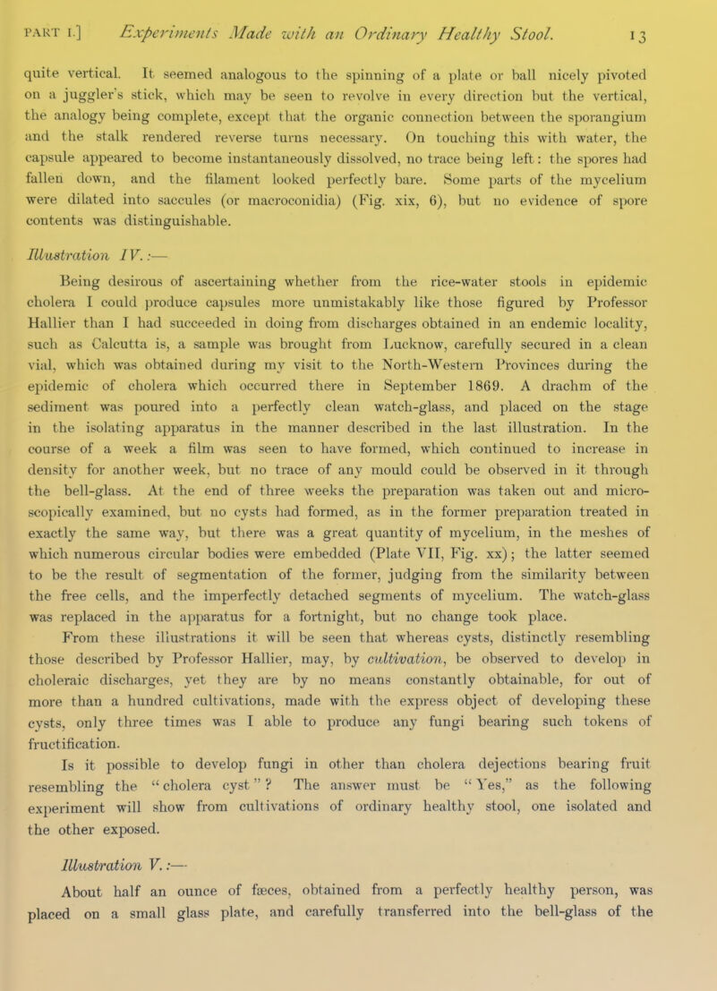 quite vertical. It seemed analogous to the spinning of a plate or ball nicely pivoted on a juggler's stick, which may be seen to revolve in every direction but the vertical, the analogy being complete, except that the organic connection between the sporangium and the stalk rendered reverse turns necessary. On touching this \vith water, the capsule appeared to become instantaneously dissolved, no trace being left: the spores had fallen down, and the filament looked perfectly bare. Some parts of the mycelium were dilated into saccules (or macroconidia) (Fig. xix, 6), but no evidence of spore contents was distinguishable. Illustration IV.:— Being desirous of ascertaining whether from the rice-water stools in epidemic cholera I could produce capsules more unmistakably like those figured by Professor Hallier than I had succeeded in doing from discharges obtained in an endemic locality, such as Calcutta is, a sample was brought from Tjucknow, carefully secured in a clean vial, which was obtained during my visit to the North-Westem Provinces during the epidemic of cholera which occurred there in September 1869. A drachm of the sediment was poured into a perfectly clean watch-glass, and placed on the stage in the isolating apparatus in the manner described in the last illustration. In the course of a week a film was seen to have formed, which continued to increase in density for another week, but no trace of any mould could be observed in it through the bell-glass. At the end of three weeks the preparation was taken out and micro- scopically examined, but no cysts had formed, as in the former preparation treated in exactly the same way, but there was a great quantity of mycelium, in the meshes of which numerous circular bodies were embedded (Plate VII, Fig. xx); the latter seemed to be the result of segmentation of the former, judging from the similarity between the free cells, and the imperfectly detached segments of mycelium. The watch-glass was replaced in the apparatus for a fortnight, but no change took place. From these illustrations it will be seen that whereas cysts, distinctly resembling those described by Professor Hallier, may, by cultivation^ be observed to develop in choleraic discharges, yet they are by no means constantly obtainable, for out of more than a hundred cultivations, made with the express object of developing these cysts, only three times was I able to produce any fungi bearing such tokens of fructification. Is it possible to develop fungi in other than cholera dejections bearing fruit resembling the  cholera cyst ? The answer must be  Yes, as the following experiment will show from cultivations of ordinary healthy stool, one isolated and the other exposed. Illustration V.:— About half an ounce of faeces, obtained from a perfectly healthy person, was placed on a small glass plate, and carefully transferred into the bell-glass of the