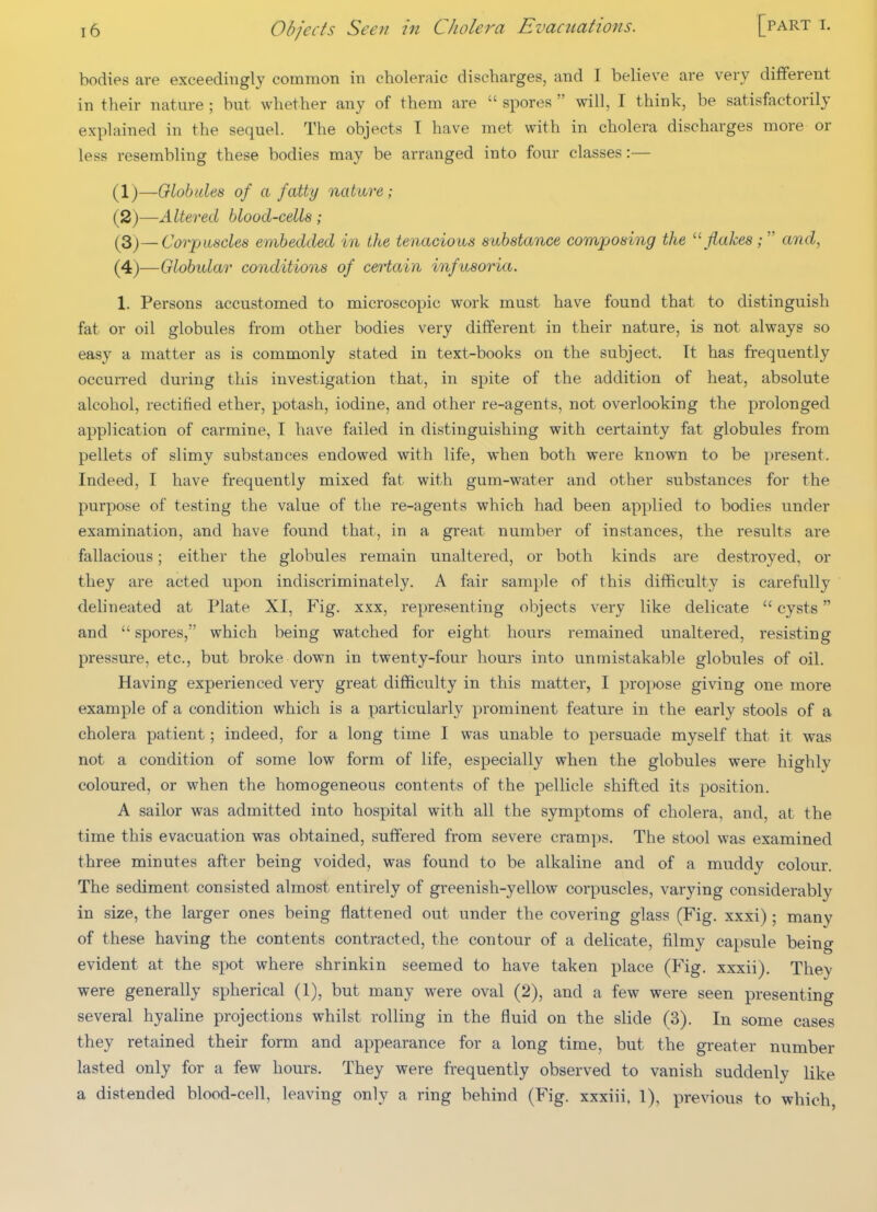 bodies are exceedingly common in choleraic discharges, and I believe are very different in their nature ; but whether any of them are  spores  will, I think, be satisfactorily expUiined in the sequel. The objects T have met with in cholera discharges more or less resembling these bodies may be arranged into four classes:— (1) —Olobules of a fatty nature; (2) —Altered blood-cells ; {3)~-Coi^usdes embedded in the tenacious substance composing the ''flakes;  and, (4)—Globidar conditions of certain infusoria. 1. Persons accustomed to microscopic work must have found that to distinguish fat or oil globules from other bodies very different in their nature, is not always so easy a matter as is commonly stated in text-books on the subject. It has frequently occurred during this investigation that, in spite of the addition of heat, absolute alcohol, rectified ether, potash, iodine, and other re-agents, not overlooking the prolonged application of carmine, I have failed in distinguishing with certainty fat globules from pellets of slimy substances endowed with life, when both were known to be present. Indeed, I have frequently mixed fat with gum-water and other substances for the purpose of testing the value of the re-agents which had been applied to bodies under examination, and have found that, in a great number of instances, the results are fallacious; either the globules remain unaltered, or both kinds are destroyed, or they are acted upon indiscriminately. A fair sample of this difficulty is carefully delineated at Plate XI, Fig. xxx, representing objects very like delicate  cysts and  spores, which being watched for eight hours remained unaltered, resisting pressure, etc., but broke down in twenty-four hours into unmistakable globules of oil. Having experienced very great difficulty in this matter, I propose giving one more example of a condition which is a particularly prominent feature in the early stools of a cholera patient; indeed, for a long time I was unable to persuade myself that it was not a condition of some low form of life, especially when the globules were highly coloured, or when the homogeneous contents of the pellicle shifted its position. A sailor was admitted into hospital with all the symptoms of cholera, and, at the time this evacuation was obtained, suffered from severe cramps. The stool was examined three minutes after being voided, was found to be alkaline and of a muddy colour. The sediment consisted almost entirely of greenish-yellow corpuscles, varying considerably in size, the larger ones being flattened out under the covering glass (Fig. xxxi); many of these having the contents contracted, the contour of a delicate, filmy capsule being evident at the spot where shrinkin seemed to have taken place (Fig. xxxii). They were generally spherical (1), but many were oval (2), and a few were seen presenting several hyaline projections whilst rolling in the fluid on the slide (3). In some cases they retained their form and appearance for a long time, but the greater number lasted only for a few hours. They were frequently observed to vanish suddenly like a distended blood-cell, leaving only a ring behind (Fig. xxxiii. 1), previous to which,