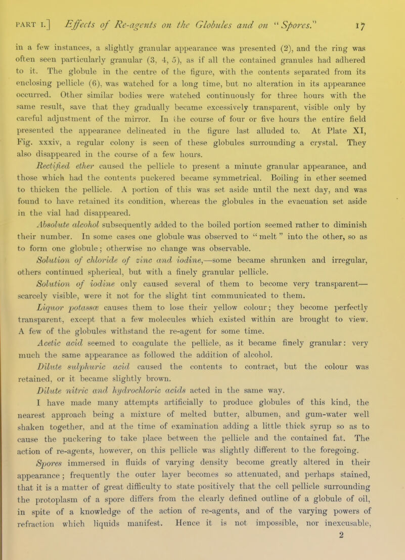 in a few instances, a slightly granular appearance was presented (2), and the ring was often seen particularly granular (3, 4, o), as if all the contained granules had adhered to it. The globule in the centre of the figure, with the contents separated from its enclosing pellicle (6), was watched for a long time, but no alteration in its appearance occurred. Other similar bodies were watched continuously for three hours with the same result, save that they gradually became excessively transparent, visible only by careful adjustment of the mirror. In the course of four or five hours the entire field presented the appearance delineated in the figure last alluded to. At Plate XI, Fig. xxxiv, a regular colony is seen of these globules surrounding a crystal. They also disappeared in the course of a few hours. Rectified ether caused the pellicle to present a minute granular appearance, and those which had the contents puckered became symmetrical. Boiling in ether seemed to thicken the pellicle. A portion of this was set aside until the next day, and was found to have retained its condition, whereas the globules in the evacuation set aside in the vial had disappeared. Absolute alcohol subsequently added to the boiled portion seemed rather to diminish their number. In some cases one globule was observed to  melt into the other, so as to form one globule; otherwise no change was observable. Solution of chloride of zinc and iodine,—some became shrunken and irregular, others continued spherical, but with a finely granular pellicle. Solution of iodine only caused several of them to become very transparent— scarcely visible, were it not for the slight tint communicated to them. Liquor potassce causes them to lose their yellow colour; they become perfectly transparent, except that a few molecules which existed within are brought to view. A few of the globules withstand the re-agent for some time. Acetic acid seemed to coagulate the pellicle, as it became finely granular: very much the same appearance as followed the addition of alcohol. Dilute sulphuric acid caused the contents to contract, but the colour was retained, or it became slightly brown. Dilute nitric and hydrochloric acids acted in the same way. I have made many attempts artificially to produce globules of this kind, the nearest approach being a mixture of melted butter, albumen, and gum-water well shaken together, and at the time of examination adding a little thick syrup so as to cause the puckering to take place between the pellicle and the contained fat. The action of re-agents, however, on this pellicle was slightly different to the foregoing. Spores immersed in fluids of varying density become greatly altered in their appearance; frequently the outer layer becomes so attenuated, and perhaps stained, that it is a matter of great difficulty to state positively that the cell pellicle surrounding the protoplasm of a spore differs from the clearly defined outline of a globule of oil, in spite of a knowledge of the action of re-agents, and of the varying powers of refraction which liquids manifest. Hence it is not impossible, nor inexcusable, 2