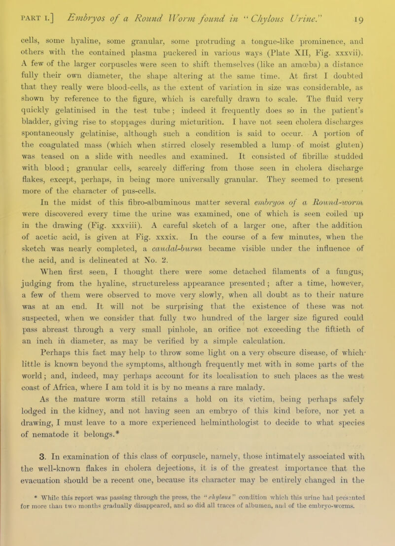 cells, some hyaline, some granular, some protruding a tongue-like prominence, and others with the contained plasma puckered in various ways (Plate XII, Fig. xxxvii). A few of the larger corpuscles were seen to shift themselves (like an amceba) a distance fully their own diameter, the shape altering at the same time. At first I doubted that they really were blood-cells, as the extent of variation in size was considerable, as shown by reference to the figure, which is carefully drawn to scale. The fluid very quickly gelatinised in the test tube ; indeed it frequently does so in the patient's bladder, giving rise to stoppages during micturition. I have not seen cholera discharges spontaneously gelatinise, although such a condition is said to occur. A portion of the coagulated mass (which when stirred closely resembled a lump of moist gluten) was teased on a slide with needles and examined. It consisted of fibrilUe studded with blood ; granular cells, scarcely differing from those seen in cholera discharge flakes, except, perhaps, in being more universally granular. They seemed to present more of the character of pus-cells. In the midst of this fibro-albuminous matter several embryos of a Round-ivorm were discovered every time the urine was examined, one of which is seen coiled up in the drawing (Fig. xxxviii). A careful sketch of a larger one, after the addition of acetic acid, is given at Fig. xxxix. In the course of a few minutes, when the sketch was nearly completed, a cauclal-bursa became visible under the influence of the acid, and is delineated at No. 2. When first seen, I thought there were some detached filaments of a fungus, judging from the hyaline, structureless appearance presented; after a time, however, a few of them were observed to move very slowly, when all doubt as to their nature was at an end. It will not be surprising that the existence of these was not suspected, when we consider that fully two hundred of the larger size figured could pass abreast through a very small pinhole, an orifice not exceeding the fiftieth of an inch in diameter, as may be verified by a simple calculation. Perhaps this fact may help to throw some light on a very obscure disease, of which- little is known beyond the symptoms, although frequently met with in some parts of the world; and, indeed, may perhaps account for its localisation to such places as the west/ coast of Africa, where I am told it is by no means a rare malady. As the mature worm still retains a hold on its victim, being perhaps safely lodged in the kidney, and not having seen an embryo of this kind before, nor yet a drawing, I must leave to a more experienced helminthologist to decide to what species of nematode it belongs.* 3. In examination of this class of corpuscle, namely, those intimately associated with the well-known flakes in cholera dejections, it is of the greatest importance that the evacuation should be a recent one, because its character may be entirely changed in the * While this report was passing through the press, the  chylous  condition which this urine had presonted for more ihaii two months gradually disappeared, and so did all traces of albumen, and of the embryo-worms.