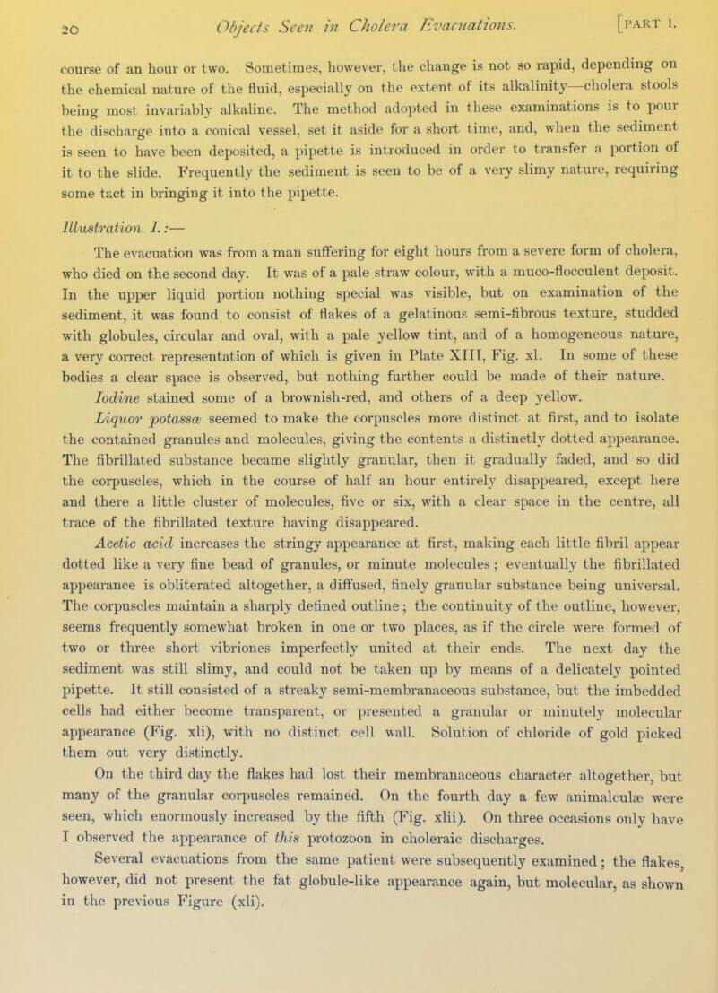 course of an hour or two. Sometimes, however, the change is not so rapid, depending on the chemical nature of the fluid, especially on the extent of its alkalinity—cholera stools being most invariably alkaline. The method adopted in these examinations is to pour the discharge into a conical vessel, set it aside for a short time, and, when the sediment is seen to have been deposited, a pipette is introduced in order to transfer a portion of it to the slide. Frequently the sediment is seen to be of a very slimy nature, requiring some tact in bringing it into the pipette. Illustomtion I.:— The evacuation was from a man suffering for eight hours from a severe form of cholera, who died on the second day. It was of a pale straw colour, with a muco-flocculent deposit. In the upper liquid portion nothing special was visible, but on examination of the sediment, it was found to consist of flakes of a gelatinous semi-fibrous texture, studded with globules, circular and oval, with a pale yellow tint, and of a homogeneous nature, a very correct representation of which is given in Plate XIII, Fig. xl. In some of these bodies a clear space is observed, but nothing further could be made of their nature. Iodine stained some of a brownish-red, and others of a deep yellow. Liquor jpotassa seemed to make the corpuscles more distinct at first, and to isolate the contained granules and molecules, giving the contents a distinctly dotted appearance. The fibrillated substance became slightly granular, then it gradually faded, and so did the corpuscles, which in the course of half an hour entirely disappeared, except here and there a little cluster of molecules, five or six, with a clear space in the centre, all trace of the fibrillated texture having disappeared. Acetic acid increases the stringy appearance at first, making each little fibril appear dotted like a very fine bead of granules, or minute molecules ; eventually the fibrillated appearance is obliterated altogether, a diffused, finely granular substance being universal. The corpuscles maintain a sharply defined outline; the continuit y of the outline, however, seems frequently somewhat broken in one or two places, as if the circle were formed of two or three short vibriones imperfectly united at their ends. The next day the sediment was still slimy, and could not be taken up by means of a delicately pointed pipette. It still consisted of a streaky semi-membranaceous substance, but the imbedded cells had either become transparent, or presented a granular or minutely molecular appearance (Fig. xli), with no distinct cell wall. Solution of chloride of gold picked them out very distinctly. On the third day the flakes had lost their membranaceous character altogether, but many of the granular corpuscles remained. On the fourth day a few animalcula? were seen, which enormously increased by the fifth (Fig. xlii). On three occasions only have I observed the appearance of this protozoon in choleraic discharges. Several evacuations from the same patient were subsequently examined; the flakes, however, did not present the fat globule-like appearance again, but molecular, as shown in the previous P'igure (xli).