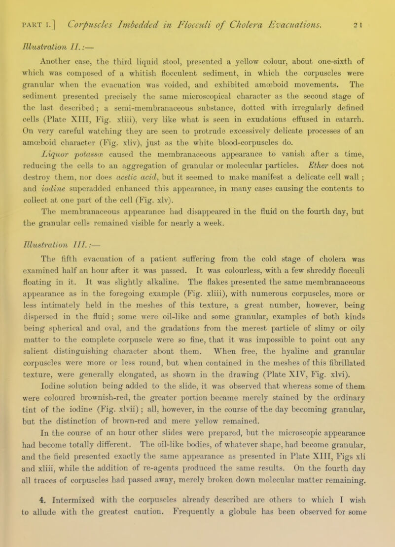 I'ART I.] Corpuscles Imbedded in Ftoccidi of CJiolera Hvaciialions. Illustration II.:— Another case, the third liquid stool, presented a yellow colour, about one-sixth of which was composed of a whitish fiocculent sediment, in which the corpuscles were granular when the evacuation was voided, and exhibited araoiboid movements. The sediment presented precisely the same microscopical character as the second stage of the last described; a semi-membranaceous sul)stance, dotted with irregularly defined cells (Plate XIII, Fig. xliii), very like what is seen in exudations effused in catarrh. On very careful watching they are seen to protrude excessively delicate processes of an amoeboid character (Fig. xliv), just as the white blood-corpuscles do. Liquor potassce caused the membranaceous appearance to vanish after a time, reducing the cells to an aggregation of granular or molecular particles. Ether does not destroy them, nor does acetic acid, but it seemed to make manifest a delicate cell wall ; and iodine superadded enhanced this appearance, in many cases causing the contents to collect at one part of the cell (Fig. xlv). The membranaceous appearance had disappeared in the fluid on the fourth day, but the granular cells remained visible for nearly a week. Illustration III.;— The fifth evacuation of a patient suffering from the cold stage of cholera was examined half an hour after it was passed. It was colourless, with a few shreddy flocculi floating in it. It was slightly alkaline. The flakes presented the same membranaceous appearance as in the foregoing example (Fig. xliii), with numerous corpuscles, more or less intimately held in the meshes of this texture, a great number, however, being dispersed in the fluid; some were oil-like and some granular, examples of both kinds being spherical and oval, and the gradations from the merest particle of slimy or oily matter to the complete corpuscle were so fine, that it was impossible to point out any salient distinguishing character about them. When free, the hyaline and granular corpuscles were more or less round, but when contained in the meshes of this fibrillated texture, were generally elongated, as shown in the drawing (Plate XIV, Fig. xlvi). Iodine solution being added to the slide, it was observed that whereas some of them were coloured brownish-red, the greater portion became merely stained by the ordinary tint of the iodine (Fig. xlvii) ; all, however, in the course of the day becoming granular, but the distinction of brown-red and mere yellow remained. In the course of an hour other slides were prepared, but the microscopic appearance had become totally different. The oil-like bodies, of whatever shape, had become granular, and the field presented exactly the same appearance as presented in Plate XIII, Figs xli and xliii, while the addition of re-agents produced the same results. On the fourth day all traces of corpuscles had passed away, merely broken down molecular matter remaining. 4. Intermixed with the corpuscles already described are others to which I wish to allude with the greatest caution. Frequently a globule has been observed for some