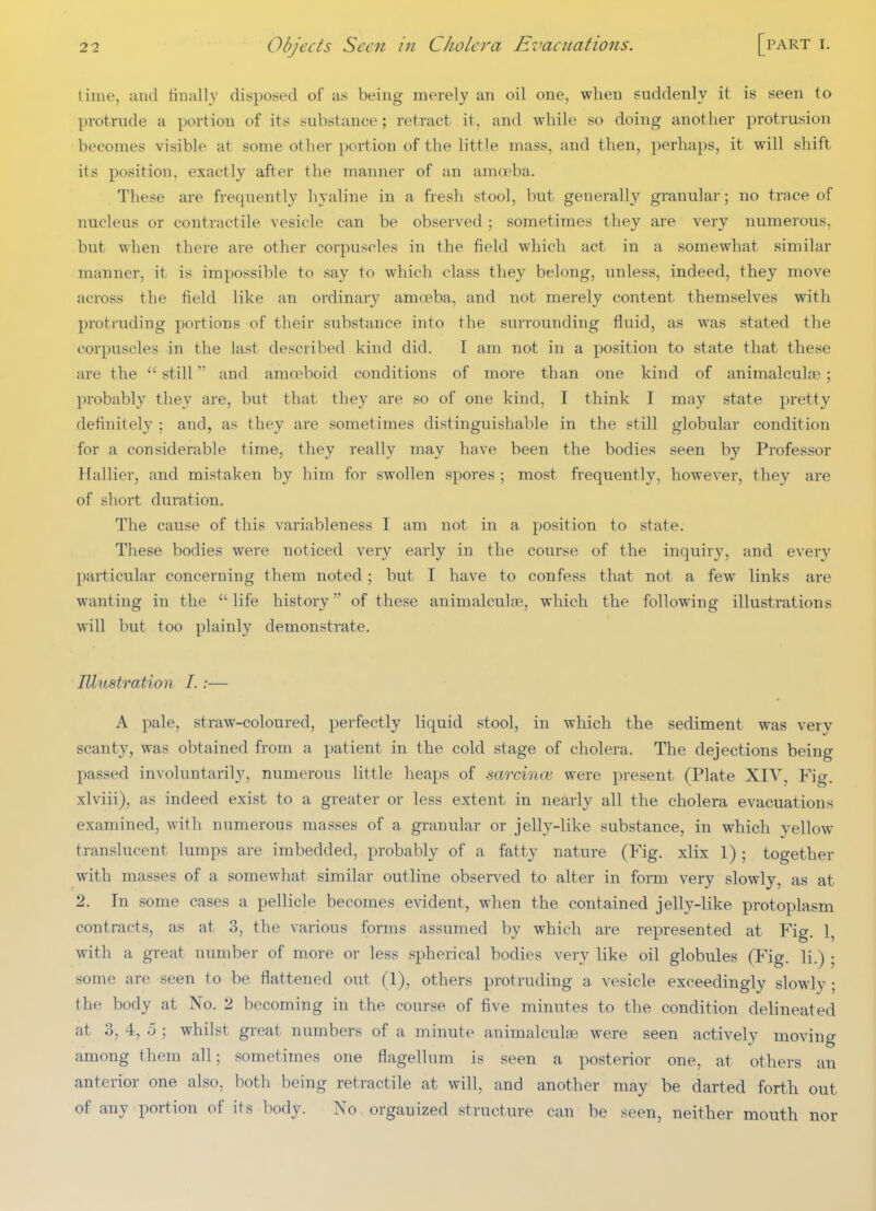 time, and finally disposed of as being merely an oil one, when suddenly it is seen to protrude a portion of its substance; retract it, and while so doing another protrusion becomes visible at some other portion of the h'ttle mass, and then, perhaps, it will shift its pasition, exactly after the manner of an amoeba. These are frequently hyaline in a fresh stool, but generally granular; no trace of nucleus or contractile vesicle can be observed ; sometimes they are very numerous, but when there are other corpuscles in the field which act in a somewhat similar manner, it is impossible to say to which class they belong, unless, indeed, they move across the field like an ordinary amoeba, and not merely content themselves with protruding portions of their substance into the surrounding fluid, as was stated the corpuscles in the last described kind did. I am not in a position to state that these are the  still and amoeboid conditions of more than one kind of animalculae \ probably they are, but that they are so of one kind, I think I may state pretty definitely ; and, as they are sometimes distinguishable in the still globular condition for a considerable time, they really may have been the bodies seen by Professor Hallier, and mistaken by him for swollen spores ; most frequently, however, they are of short duration. The cause of this variableness I am not in a position to state. These bodies were noticed very early in the course of the inquiry, and every particular concerning them noted ; but I have to confess that not a few links are wanting in the life history of these animalculae, which the following illustrations will but too plainly demonstrate. Illvbstration I. :— A pale, straw-coloured, perfectly liquid stool, in which the sediment was very scanty, was obtained from a patient in the cold stage of cholera. The dejections being passed involuntaril}^, numerous little heaps of sarcince were present (Plate XIV, Fig. xlviii), as indeed exist to a greater or less extent in nearly all the cholera evacuations examined, with numerous masses of a granular or jelly-like substance, in which yellow translucent lumps are imbedded, probably of a fatty nature (Fig. xlix 1) ; together with masses of a somewhat similar outline observed to alter in form very slowly, as at 2. In some cases a pellicle becomes evident, when the contained jelly-like protoplasm contracts, as at 3, the various forms assumed by which are represented at Fig. 1, with a great number of more or less spherical bodies very like oil globules (Fig. li.) ; some are seen to be flattened out (1), others protruding a vesicle exceedingly slowly ; the body at No. 2 becoming in the course of five minutes to the condition delineated at 3, 4, 0 ; whilst great numbers of a minute animalculae were seen actively moving among them all; sometimes one flagellum is seen a posterior one, at others an anterior one also, both being retractile at will, and another may be darted forth out of any portion of its body. No organized structure can be seen, neither mouth nor