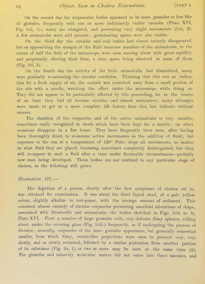 On the second day the corpuscular bodies appeared to be more granular or less like oil globules, frequently with one or more indistinctly visible vacuolse (Plate XVI, Fig. Ivii, 1); many are elongated, and presenting very slight movements (Ivii, 2). A few animalculse were still present; germinating spores were also visible. On the third day the circular and oval bodies had almost entirely disappeared, but on approaching the margin of the fluid immense numbers of the animalculae, to the extent of half the field of the microscope, were seen moving about with great rapidity, and perpetually altering their form, a clear space being observed in some of them (Fig. Ivii, 3). On the fourth day the activity of the little animalculjB had diminished, many were gradually re-assuming the circular condition. Thinking that this was an indica- tion for a fresh supply of air, the varnish was scratched away from a small portion of the side with a needle, watching the effect under the microscope while doing so. They did not appear to be particularly affected by this proceeding, for in the course of an hour they had all become circular, and almost motionless ; many attempts were made to get at a more complete life history than this, but hitherto without success. The duration of the corpuscles and of the active animalculse is very variable, sometimes easily recognized in stools which have been kept for a month; on other occasions disappear in a few hours. They have frequently been seen, after having been thoroughly dried, to re-assume active movements on the addition of fluid; but exposure to the sun at a temperature of 120° Fahr. stops all movements, no matter in what fluid they are placed, becoming sometimes completely disintegrated, but they will re-appear in such a fluid after a time under favourable circumstances—probably new ones being developed. These bodies are not confined to any particular stage of cholera, as the following will prove. Illustration III.:— The dejection of a person, shortly after the first symptoms of cholera set in, was obtained for examination. It was about the third liquid stool, of a pale yellow colour, slightly alkaline to test-paper, with the average amount of sediment. This consisted almost entirely of circular corpuscles presenting amoeboid alterations of shape, associated with blood-cells and animalculfe, the bodies sketched in Figs. Iviii to Ix Plate XVI. First, a number of large granular cells, very delicate filmy spheres, rolling about under the covering glass (Fig. Iviii.) frequently, as if undergoing the process of division ; secondly, corpuscles of the same granular appearance, but generally somewhat smaller, from which filmy, vesicle-like projections were seen to proceed very, very slowly, and as slowly retracted, followed by a similar protrusion from another portion of its substance (Fig. lix, 1), or two or more may be seen at the same time (2). The granular and minutely molecular matter did not enter into theso saccules, and