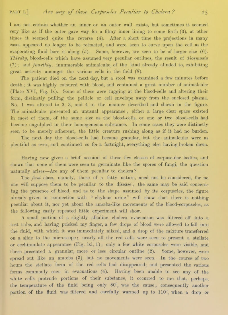 I am not certain whether an inner or an outer wall exists, but sometimes it seemed very like as if the outer gave way for a filmy inner lining to come forth (3), at otlier times it seemed quite the reverse (4). After a short time the projections in many cases appeared no longer to be retracted, and were seen to curve upon the cell as the evaporating fluid bore it along (o). Some, however, are seen to be of larger size (6). Thirdly^ blood-cells which have assumed very peculiar outlines, the result of diosmosis (7); and fourthly, innumerable animalculse, of the kind already alluded to, exhibiting great activity amongst the various cells in the field (8). The patient died on the next day, but a stool was examined a few minutes before death; it was highly coloured with blood, and contained a great number of animalculae (Plate XVI, Fig. Ix). Some of these were tugging at the blood-cells and altering their form, distinctly pulling the pellicle or cell envelope away from the enclosed plasma. No. 1 was altered to 2, 3, and 4 in the manner described and shown in the figure. The animalculfE presented an unusual appearance; either a large clear space existed in most of them, of the same size as the blood-cells, or one or two blood-cells had become engulphed in their homogeneous substance. In some cases they were distinctly seen to be merely adherent, the little creature rushing along as if it had no burden. The next day the blood-cells had become granular, but the animalculse were as plentiful as ever, and continued so for a fortnight, everything else having broken down. Having now given a brief account of these few classes of corpuscular bodies, and shown that none of them were seen to germinate like the spores of fungi, the question naturally arises—Are any of them peculiar to cholera? The first class, namely, those of a fatty nature, need not be considered, for no one will suppose them to be peculiar to the disease; the same may be said concern- ing the presence of blood, and as to the shape assumed by its corpuscles, the figure already given in connection with  chylous urine will show that there is nothing peculiar about it, nor yet about the amoeba-like movements of the blood-corpuscles, as the following easily repeated little experiment will show. A small portion of a slightly alkaline cholera evacuation was filtered of?' into a test tube, and having pricked my finger, a few drops of blood were allowed to fall into the fluid, with which it was immediately mixed, and a drop of the mixture transferred on a slide to the microscope; nearly all the red cells were seen to present a stellate or ecchinnulate appearance (Fig. Ixi, 1) ; only a few white corpuscles were visible, and these presented a granular, more or less circular outline (2). Some, however, were spread out like an amoeba (3), but no movements were seen. In the course of two hours the stellate form of the red cells had disappeared, and presented the various forms commonly seen in evacuations (4). Having been unable to see any of the white cells protrude portions of their substance, it occurred to me that, perhaps, the temperature of the fluid being only 80°, was the cause; consequently another portion of the fluid was filtered and carefully warmed up to 110°, when a drop or