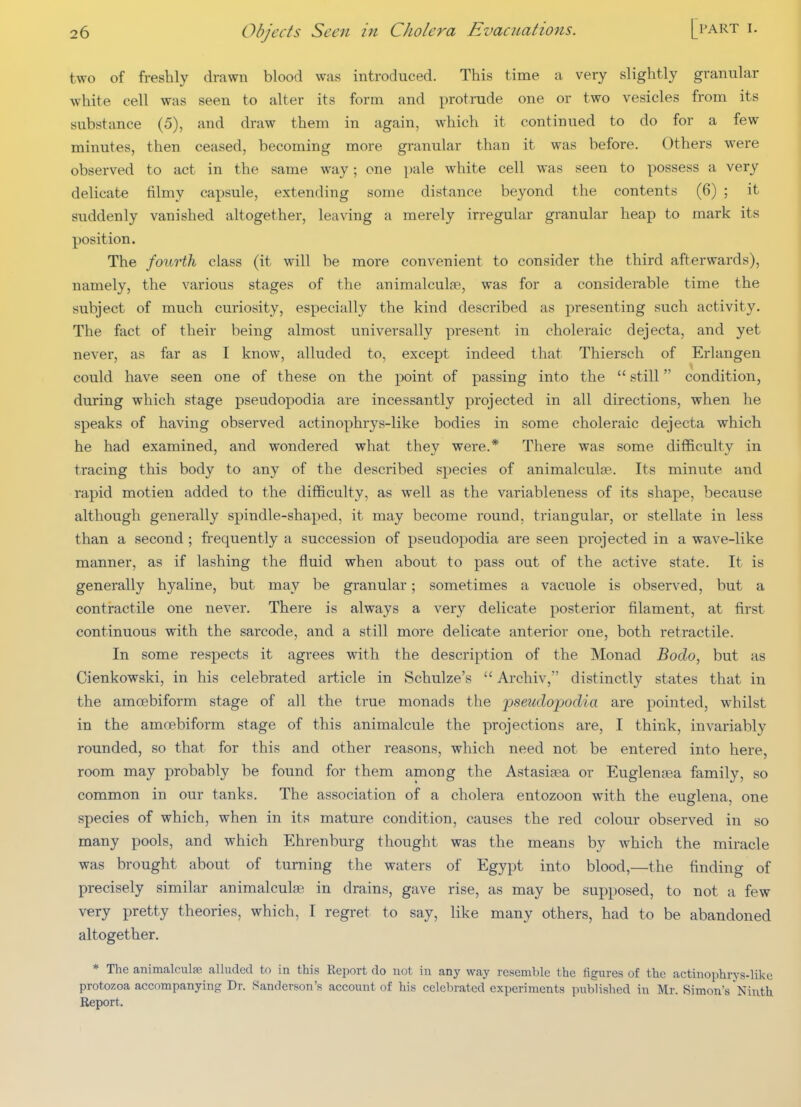 two of freshly drawn blood was introduced. This time a very slightly granular white cell was seen to alter its form and protrude one or two vesicles from its substance (5), and draw them in again, which it continued to do for a few minutes, then ceased, becoming more granular than it was before. Others were observed to act in the same way; one pale white cell was seen to possess a very delicate tilmy capsule, extending some distance beyond the contents (6) ; it suddenly vanished altogether, leaving a merely irregular granular heap to mark its position. The fourth class (it will be more convenient to consider the third afterwards), namely, the various stages of the animalculae, was for a considerable time the subject of much curiosity, especially the kind described as presenting such activity. The fact of their being almost universally present in choleraic dejecta, and yet never, as far as I know, alluded to, except indeed that Thiersch of Erlangen could have seen one of these on the point of passing into the  still condition, during which stage pseudopodia are incessantly projected in all directions, when he speaks of having observed actinophrys-like bodies in some choleraic dejecta which he had examined, and wondered what they were.* There was some difficulty in tracing this body to any of the described species of animalculse. Its minute and rapid motien added to the difficulty, as well as the variableness of its shape, because although generally spindle-shaped, it may become round, triangular, or stellate in less than a second ; frequently a succession of pseudopodia are seen projected in a wave-like manner, as if lashing the fluid when about to pass out of the active state. It is generally hyaline, but may be granular; sometimes a vacuole is observed, but a contractile one never. There is always a very delicate posterior filament, at first continuous with the sarcode, and a still more delicate anterior one, both retractile. In some respects it agrees with the description of the Monad Bodo, but as Cienkowski, in his celebrated article in Schulze's  Archiv, distinctly states that in the amoebiform stage of all the true monads the pseudopodia are pointed, whilst in the amoebiform stage of this animalcule the projections are, I think, invariably rounded, so that for this and other reasons, which need not be entered into here, room may probably be found for them among the Astasitea or Euglenfea family, so common in our tanks. The association of a cholera entozoon with the euglena, one species of which, when in its mature condition, causes the red colour observed in so many pools, and which Ehrenburg thought was the means by which the miracle was brought about of turning the waters of Egypt into blood,—the finding of precisely similar animalcute in drains, gave rise, as may be supposed, to not a few very pretty theories, which, I regret to say, like many others, had to be abandoned altogether. * The animalcula? alluded to in this Report do not in any way resemble the figures of the actinophrys-like protozoa accompanying Dr. Sanderson's account of his celebrated experiments published in Mr. Simon's Ninth Report.