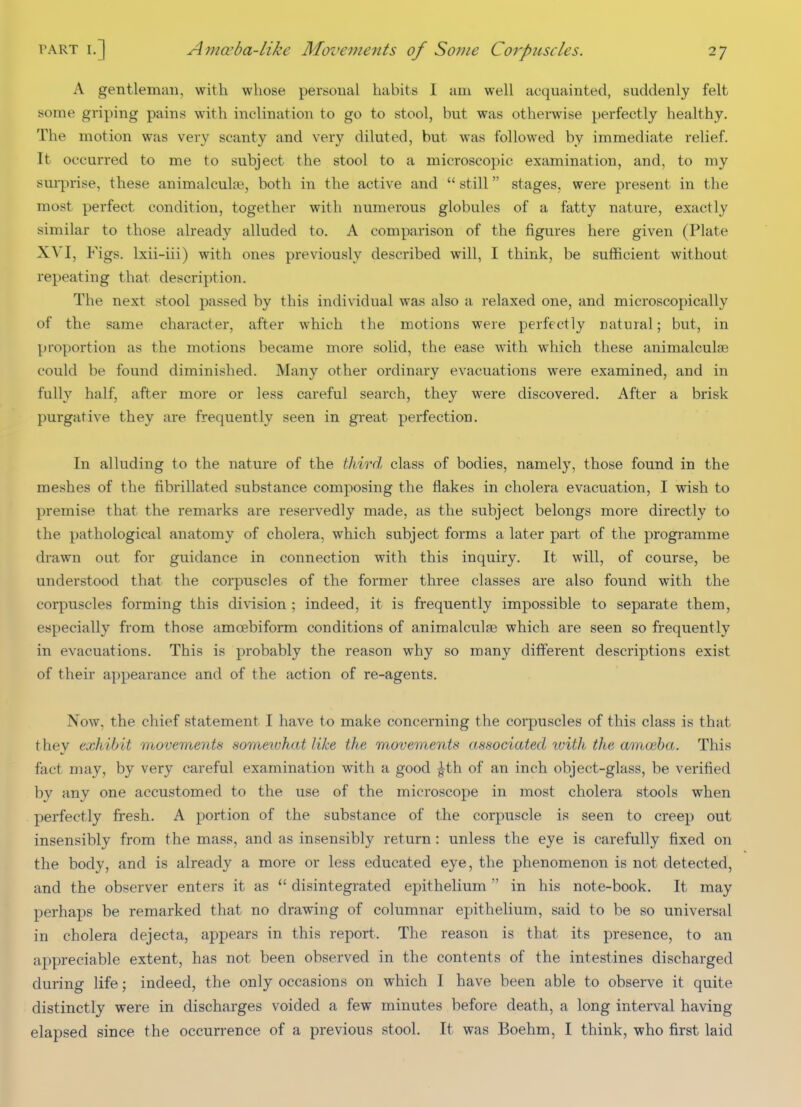 A gentleman, with whose personal habits I am well acquainted, suddenly felt some griping pains with inclination to go to stool, but was otherwise perfectly healthy. The motion was very scanty and very diluted, but was followed by immediate relief. It occurred to me to subject the stool to a microscopic examination, and, to my surprise, these animalculae, both in the active and  still stages, were present in the most perfect condition, together with numerous globules of a fatty nature, exactly similar to those already alluded to. A comparison of the figures here given (Plate XVI, Figs. Ixii-iii) with ones previously described will, I think, be sufficient without repeating that description. The next stool passed by this individual was also a relaxed one, and microscopically of the same character, after which the motions were perfectly natural; but, in proportion as the motions became more solid, the ease with which these animalculse could be found diminished. Many other ordinary evacuations were examined, and in fully half, after more or less careful search, they were discovered. After a brisk purgative they are frequently seen in great perfection. In alluding to the nature of the tliird class of bodies, namely, those found in the meshes of the fibrillated substance composing the flakes in cholera evacuation, I wish to premise that the remarks are reservedly made, as the subject belongs more directly to the pathological anatomy of cholera, which subject forms a later part of the programme drawn out for guidance in connection with this inquiry. It will, of course, be understood that the corpuscles of the former three classes are also found with the corpuscles forming this division ; indeed, it is frequently impossible to separate them, especially from those amoebiform conditions of animalculae which are seen so frequently in evacuations. This is probably the reason why so many different descriptions exist of their appearance and of the action of re-agents. Now, the chief statement I have to make concerning the corpuscles of this class is that they exhibit movements someiuhat like the movements associated ivith the amoeba. This fact may, by very careful examination with a good ^th of an inch object-glass, be verified by any one accustomed to the use of the microscope in most cholera stools when perfectly fresh. A portion of the substance of the corpuscle is seen to creep out insensibly from the mass, and as insensibly return: unless the eye is carefully fixed on the body, and is already a more or less educated eye, the phenomenon is not detected, and the observer enters it as disintegrated epithelium  in his note-book. It may perhaps be remarked that no drawing of columnar epithelium, said to be so universal in cholera dejecta, appears in this report. The reason is that its presence, to an appreciable extent, has not been observed in the contents of the intestines discharged during life; indeed, the only occasions on which I have been able to observe it quite distinctly were in discharges voided a few minutes before death, a long interval having elapsed since the occurrence of a previous stool. It was Boehm, I think, who first laid
