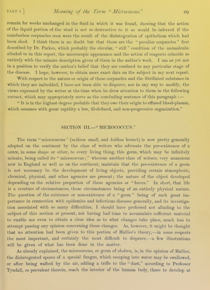 IWRT 1 J remain for weeks unclianged in the fluid in which it was found, showing that the action of the liquid portion of the stool is not so destructive to it as would be inferred if the numberless corpuscles seen were the result of the disintegration of epithelium which had been shed. I think there is no doubt but that these are the  peculiar corpuscles  first described by Dr. Parkes, which probably the circular,  still condition of the aninialculse alluded to in this report, the microscopic appearance and the action of reagents coincide so entirely with the minute description given of them in the author's work. I am as yet not in a position to verify the author's belief that they are confined to any particular stage of the disease. I hope, however, to obtain more exact data on the subject in my next report. With respect to the nature or origin of these corpuscles and the fibrillated substance in which they are imbedded, I have not been able to disprove, nor in any way to modify, the views expressed by the writer at the time when he drew attention to them in the following extract, which may appropriately serve as the concluding sentence of this paragraph :—  It is in the highest degree probable that they owe their origin to effused blood-plasma, which assumes with great rapidity a low, ill-defined, and non-progressive organization. SECTION III.—MICROCOCCUS. The term  micrococcus  (mikros small, and kokhos kernel) is now pretty generally adopted on the continent by the class of writers who advocate the pre-existence of a GERM, in some shape or other, to every living thing, this germ, which may be infinitely minute, being called its micrococcus;  whereas another class of writers, very numerous now in England as well as on the continent, maintain that the pre-existence of a germ is not necessary to the development of living objects, providing certain atmospheric, chemical, physical, and other agencies are present; the nature of the object developed depending on the relative proportion of these agencies or  forces. In short, that life is a creature of circumstances, those circumstances being of an entirely physical nature. The question of the existence or non-existence of a  germ  being of such great im- portance in connection with epidemics and infectious diseases generally, and its investiga- tion associated with so many difficulties, I should have preferred not alluding to the subject of this section at present, not having had time to accumulate sufficient material to enable me even to obtain a clear idea as to what changes take place, much less to attempt passing any opinion concerning those changes. As, however, it might be thought that no attention had been given to this portion of Hallier's theory,—in some respects the most important, and certainly the most difficult to disprove,—a few illustrations will be given of what has been done in the matter. As already explained, the micrococcus, or germ of diolera, is, in the opinion of Hallier, the disintegrated spores of a special fungus, which escaping into water may be swallowed, or after being wafted by the air, adding a trifle to the  dust, according to Professor Tyndall, so prevalent therein, reach the interior of the human body, there to develop at