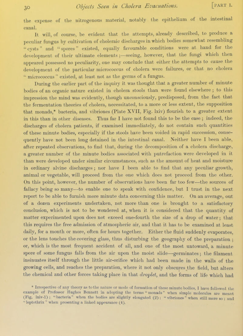 the expense of the nitrogenous material, notably the epithelium of the intestinal canal. It will, of course, be evident that the attempts, already described, to produce a peculiar fungus by cultivation of choleraic discharges in which bodies somewhat resembling  cysts and  spores existed, equally favourable conditions w^ere at hand for the development of their ultimate elements ;—seeing, however, that the fungi which then appeared possessed no peculiarity, one may conclude that either the attempts to cause the development of the particular micrococcus of cholera were failures, or that no cholera  micrococcus  existed, at least not as the germs of a fungus. During the earlier part of the inquiry it was thought that a greater number of minute bodies of an organic nature existed in cholera stools than were found elsewhere ; to this impression the mind was evidently, though unconsciously, predisposed, from the fact that the fermentation theories of cholera, necessitated, to a more or less extent, the supposition that monads,* bacteria, and vibriones (Plate XVII, Fig. Ixiv) flourish to a greater extent in this than in other diseases. Thus far I have not found this to be the case ; indeed, the discharges of cholera patients, if examined immediately, do not contain such quantities of these minute bodies, especially if the stools have been voided in rapid succession, conse- quently have not been long detained in the intestinal canal. Neither have I been able, after repeated observations, to find that, during the decomposition of a cholera discharge, a greater number of the minute bodies associated with putrefaction were developed in it than were developed under similar circumstances, such as the amount of heat and moisture in ordinary alvine discharges ; nor have I been able to find that any peculiar growth, animal or vegetable, will proceed from the one which does not proceed from the other. On this point, however, the number of observations have been far too few—the sources of fallacy being so many—to enable one to speak with confidence, but I trust in the next report to be able to furnish more minute data concerning this matter. On an average, out of a dozen experiments undertaken, not more than one is brought to a satisfactory conclusion, which is not to be wondered at, when it is considered that the quantity of matter experimented upon does not exceed one-fourth the size of a drop of water; that this requires the free admission of atmospheric air, and that it has to be examined at least daily, for a month or more, often for hours together. Either the fluid suddenly evaporates, or the lens touches the covering glass, thus disturbing the geography of the preparation ; or, which is the most frequent accident of all, and one of the most untoward, a minute spore of some fungus falls from the air upon the moist slide—germinates; the filament insinuates itself through the little air-orifice which had been made in the walls of the growing cells, and reaches the preparation, where it not only obscures the field, but alters the chemical and other forces taking place in that drojplet, and the forms of life which had * IiTespective of any theory as to the nature or mode of formation of these minute bodies. I have followed the example of Professor Hughes Bennett in adopting the terms  monails when simple molecules are meant (Fig. lxiv-1) ; bacteria when the bodies are slightly elongated (2):  vibriones  when still more so : and  leptothrix  when presenting a linked appearance (4).