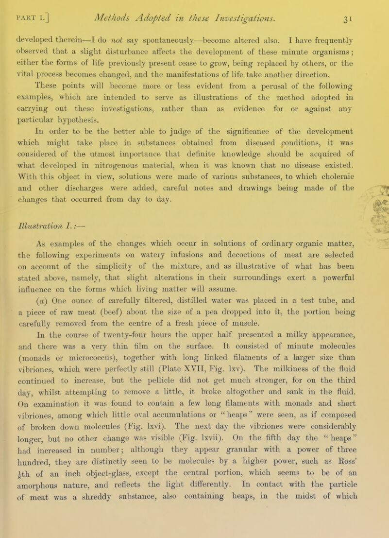 developed therein—I do not say spontaneously—become altered also. I have frequently observed that a slight disturbance affects the development of these minute organisms ; either the forms of life previously present cease to grow, being replaced by others, or the vital process becomes changed, and the manifestations of life take another direction. These points will become more or less evident from a perusal of the following examples, which are intended to serve as illustrations of the method adopted in carrying out these investigations, rather than as evidence for or against any particular hypothesis. In order to be the better able to judge of the significance of the development which might take place in substances obtained from diseased conditions, it was considered of the utmost importance that definite knowledge should be acquired of what developed in nitrogenous material, when it was known that no disease existed. With this object in view, solutions were made of various substances, to which choleraic and other discharges were added, careful notes and drawings being made of the changes that occurred from day to day. Illustratimi I.:— As examples of the changes which occur in solutions of ordinary organic matter, the following experiments on watery infusions and decoctions of meat are selected on account of the simplicity of the mixture, and as illustrative of what has been stated above, namely, that slight alterations in their surroundings exert a powerful influence on the forms which living matter will assume. (a) One ounce of carefully filtered, distilled water was placed in a test tube, and a piece of raw meat (beef) about the size of a pea dropped into it, the portion being carefully removed from the centre of a fresh piece of muscle. In the course of twenty-four hours the upper half presented a milky appearance, and there was a very thin film on the surface. It consisted of minute molecules (monads or micrococcus), together with long linked filaments of a larger size than vibriones, which were perfectly still (Plate XVII, Fig. Ixv). The milkiness of the fluid continued to increase, but the pellicle did not get much stronger, for on the third day, whilst attempting to remove a little, it broke altogether and sank in the fluid. On examination it was found to contain a few long filaments with monads and short vibriones, among which little oval accumulations or heaps were seen, as if composed of broken down molecules (Fig. Ixvi). The next day the vibriones were considerably longer, but no other change was visible (Fig. Ixvii). On the fifth day the  heaps had increased in number; although they appear granular with a power of three hundred, they are distinctly seen to be molecules by a higher power, such as Ross' ^th of an inch object-glass, except the central portion, which seems to be of an amorphous nature, and reflects the light differently. In contact with the particle of meat was a shreddy substance, also containing heaps, in the midst of which