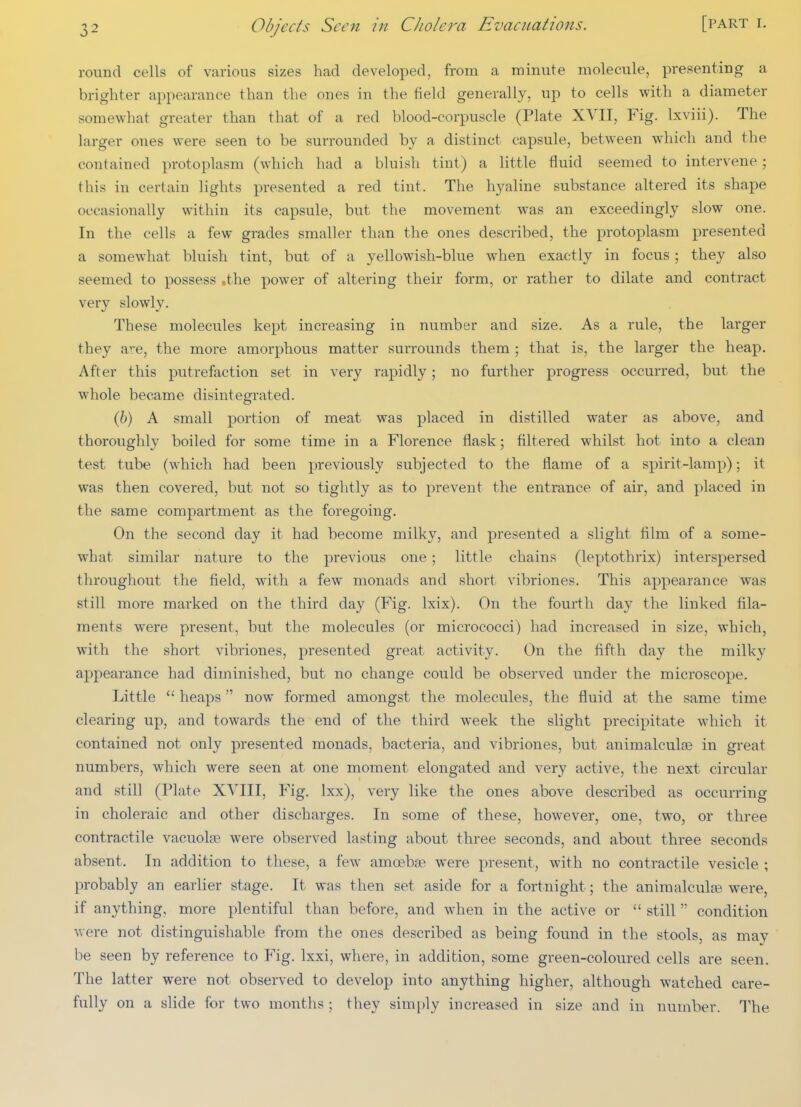 round cells of various sizes had developed, from a minute molecule, presenting a brighter appearance than the ones in the field generally, up to cells with a diameter somewhat greater than that of a red blood-corpuscle (Plate XVII, Fig. Ixviii). The larger ones were seen to be surrounded by a distinct capsule, between which and the contained protoplasm (which had a bluish tint) a little fluid seemed to intervene; this in certain lights presented a red tint. The hyaline substance altered its shape occasionally within its capsule, but the movement was an exceedingly slow one. In the cells a few grades smaller than the ones described, the protoplasm presented a somewhat bluish tint, but of a yellowish-blue when exactly in focus; they also seemed to possess .the power of altering their form, or rather to dilate and contract very slowly. These molecules kept increasing in number and size. As a rule, the larger they are, the more amorphous matter surrounds them ; that is, the larger the heap. After this putrefaction set in very rapidly; no further progress occurred, but the whole became disintegrated. (6) A small portion of meat was placed in distilled water as above, and thoroughly boiled for some time in a Florence flask; filtered whilst hot into a clean test tube (which had been previously subjected to the flame of a spirit-lamp); it was then covered, but not so tightly as to prevent the entrance of air, and placed in the same compartment as the foregoing. On the second day it had become milky, and presented a slight film of a some- what similar nature to the previous one ; little chains (leptothrix) interspersed throughout the field, with a few monads and short vibriones. This appearance was still more marked on the third day (Fig. Ixix). On the fourth day the linked fila- ments were present, but the molecules (or micrococci) had increased in size, which, with the short vibriones, presented great activity. On the fifth day the milky appearance had diminished, but no change could be observed under the microscope. Little  heaps now formed amongst the molecules, the fluid at the same time clearing up, and towards the end of the third week the slight precipitate which it contained not only presented monads, bacteria, and vibriones, but animalculse in great numbers, which were seen at one moment elongated and very active, the next circular and still (Plate XVIII, Fig. Ixx), very like the ones above described as occurring in choleraic and other discharges. In some of these, however, one, two, or three contractile vacuolse were observed lasting about three seconds, and about three seconds absent. In addition to these, a few amoebae were present, with no contractile vesicle ; probably an earlier stage. It was then set aside for a fortnight; the animalculae were, if anything, more plentiful than before, and when in the active or  still  condition were not distinguishable from the ones described as being found in the stools, as may be seen by reference to Fig. Ixxi, where, in addition, some green-coloured cells are seen. The latter were not observed to develop into anything higher, although watched care- fully on a slide for two months; they simply increased in size and in number. The
